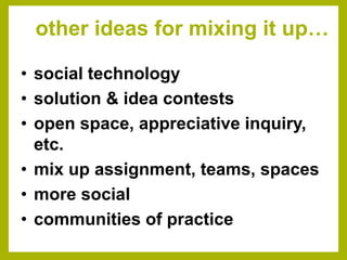 other ideas for mixing it up…

• social technology
• solution & idea contests
• open space, appreciative inquiry,
  etc.
• mix up assignment, teams, spaces
• more social
• communities of practice
 