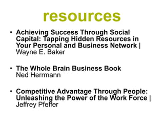 resources
• Achieving Success Through Social
  Capital: Tapping Hidden Resources in
  Your Personal and Business Network |
  Wayne E. Baker

• The Whole Brain Business Book
  Ned Herrmann

• Competitive Advantage Through People:
  Unleashing the Power of the Work Force |
  Jeffrey Pfeffer
 