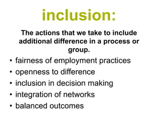 inclusion:
     The actions that we take to include
    additional difference in a process or
                    group.
•   fairness of employment practices
•   openness to difference
•   inclusion in decision making
•   integration of networks
•   balanced outcomes
 