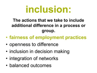 inclusion:
     The actions that we take to include
    additional difference in a process or
                    group.
•   fairness of employment practices
•   openness to difference
•   inclusion in decision making
•   integration of networks
•   balanced outcomes
 