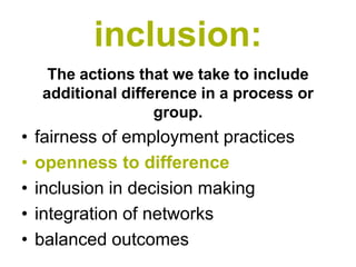inclusion:
     The actions that we take to include
    additional difference in a process or
                    group.
•   fairness of employment practices
•   openness to difference
•   inclusion in decision making
•   integration of networks
•   balanced outcomes
 