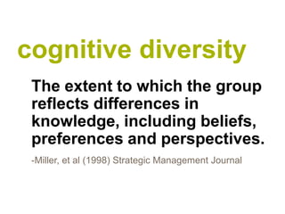 cognitive diversity
 The extent to which the group
 reflects differences in
 knowledge, including beliefs,
 preferences and perspectives.
 -Miller, et al (1998) Strategic Management Journal
 