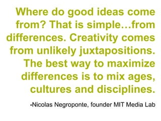 Where do good ideas come
   from? That is simple…from
differences. Creativity comes
 from unlikely juxtapositions.
     The best way to maximize
    differences is to mix ages,
      cultures and disciplines.
    -Nicolas Negroponte, founder MIT Media Lab
 