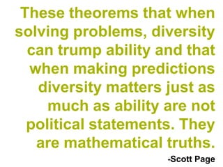 These theorems that when
solving problems, diversity
  can trump ability and that
  when making predictions
   diversity matters just as
     much as ability are not
  political statements. They
   are mathematical truths.
                     -Scott Page
 