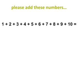 please add these numbers…


1 + 2 + 3 + 4 + 5 + 6 + 7 + 8 + 9 + 10 =
 
