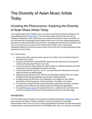 The Diversity of Asian Music Artists
Today
Unveiling the Phenomenon: Exploring the Diversity
of Asian Music Artists Today
In the kaleidoscopic realm of global music, one cannot overlook the resounding influence and
unparalleled diversity of Asian artists. From the catchy beats of K-pop to the soul-stirring
melodies of Bollywood, Asian music artists have captured the hearts of millions worldwide. As
the world becomes increasingly interconnected, Asian music is not only crossing geographical
boundaries but also transcending cultural barriers, resonating with listeners from all walks of life.
Join us on a journey as we delve into the vibrant world of Asian music, exploring the
multifaceted talents and cultural nuances of some of the most iconic and groundbreaking artists
shaping the industry today.
Key Takeaways
● Asian music artists, spanning various genres and cultures, have a profound impact on
the global music scene.
● K-pop groups like BTS and BLACKPINK, along with solo artists like IU, showcase the
vibrancy and popularity of Korean pop music.
● J-pop icons such as Hikaru Utada and Arashi continue to captivate audiences with their
unique blend of pop sensibilities and cultural richness.
● Chinese pop stars like Jay Chou, G.E.M., and Lay Zhang are making waves with their
distinctive styles and global appeal.
● Bollywood powerhouses like A.R. Rahman and Arijit Singh represent the rich musical
heritage of India, blending traditional sounds with contemporary flair.
● Emerging artists like Rich Brian, Rina Sawayama, and Peggy Gou are pushing
boundaries and blurring genres, driving innovation in the Asian music scene.
● The diversity and talent of Asian music artists offer something for everyone, enriching
the global music landscape and fostering cultural exchange and appreciation.
● By supporting Asian artists and exploring their music, audiences can contribute to the
continued success and influence of these talented musicians on the world stage.
Introduction:
From the catchy beats of K-pop to the soul-stirring melodies of Bollywood, Asian music artists
have captured the hearts of millions worldwide. As the world becomes increasingly
interconnected, Asian music is not only crossing geographical boundaries but also transcending
cultural barriers, resonating with listeners from all walks of life. Join us on a journey as we delve
 