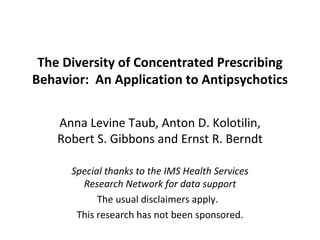 The Diversity of Concentrated Prescribing Behavior:  An Application to Antipsychotics Anna Levine Taub, Anton D. Kolotilin, Robert S. Gibbons and Ernst R. Berndt Special thanks to the IMS Health Services Research Network for data support The usual disclaimers apply.  This research has not been sponsored. 