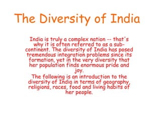 The Diversity of India
India is truly a complex nation -- that's
why it is often referred to as a sub-
continent. The diversity of India has posed
tremendous integration problems since its
formation, yet in the very diversity that
her population finds enormous pride and
joy.
The following is an introduction to the
diversity of India in terms of geography,
religions, races, food and living habits of
her people.
 