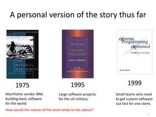 5
A personal version of the story thus far
1975 1995 1999
How would the nature of the work relate to the advice?
Mainframe vendor IBM,
building basic software
for the world.
Large software projects
for the US military.
Small teams who need
to get custom software
out fast for one client.
 