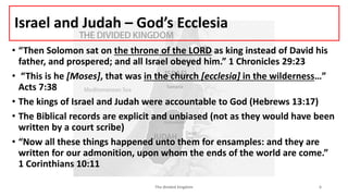 Israel and Judah – God’s Ecclesia
• “Then Solomon sat on the throne of the LORD as king instead of David his
father, and prospered; and all Israel obeyed him.” 1 Chronicles 29:23
• “This is he [Moses], that was in the church [ecclesia] in the wilderness…”
Acts 7:38
• The kings of Israel and Judah were accountable to God (Hebrews 13:17)
• The Biblical records are explicit and unbiased (not as they would have been
written by a court scribe)
• “Now all these things happened unto them for ensamples: and they are
written for our admonition, upon whom the ends of the world are come.”
1 Corinthians 10:11
The divided kingdom 6
 