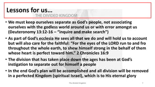 Lessons for us…
• We must keep ourselves separate as God’s people, not associating
ourselves with the godless world around us or with error amongst us
(Deuteronomy 13:12-16 – “inquire and make search”)
• As part of God’s ecclesia He sees all that we do and will hold us to account
but will also care for the faithful: “For the eyes of the LORD run to and fro
throughout the whole earth, to shew himself strong in the behalf of them
whose heart is perfect toward him.” 2 Chronicles 16:9
• The division that has taken place down the ages has been at God’s
instigation to separate out for himself a people
• In the end God’s plan will be accomplished and all division will be removed
in a perfected Kingdom (spiritual Israel), which is to His eternal glory
The divided kingdom 7
 