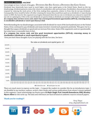 SCHOOLS OF THOUGHT very brief
Interestingly we have 2 schools of thoughts - DIVIDENDS ARE BAD SCHOOL & DIVIDENDS ARE GOOD SCHOOL
Dividends have historically been taxed at much higher rates than capital gains in the United States. Based on this tax
disadvantage, dividend payments reduce the returns to stockholders after personal taxes. Stockholders, they posited, would
respond by reducing the stock prices of the firms making these payments, relative to firms that do not pay dividends.
Consequently, firms would be better off either retaining the money they would have paid out as dividends or repurchasing
stock. In 2003, the basis for this argument was largely eliminated when the tax rate on dividends was reduced to match the
tax rate on capital gains. If this is the case dividends are good in India as dividends are exempt in the hands of shareholders.
If a company does not have excess cash, and/or has several good investment opportunities (NPV>0), returning money
to stockholders (dividends or stock repurchases) is bad.
Notwithstanding the tax disadvantages associated with dividends for most of the last hundred years in the United
States, firms continued to pay dividends and many investors viewed such payments positively. This gave rise to a
thought that argues dividends are good and can increase firm value. Some of the arguments used are questionable,
but some have a reasonable basis in fact.
If a company has excess cash, and few good investment opportunities (NPV>0), returning money to
stockholders (dividends or stock repurchases) is good.
Even you have these thoughts if you are playing with the live data. See here:
There are much more to express on the topic – I request the readers to consider this be an introductory topic. I
am thankful to my teachers, authors, writers, their books and various publications from whom I remain updated
in this segment. I must acknowledge my finance guru CA Rajiv Singh, Prof. Aswath Damodaran, RWJ, Brealey-
Myers-Allen for this write up. The data and references are facts & based on authentic sources research papers.
Thank you for reading!!!
Niraj Thapa
niraj_thapa@hotmail.com
 