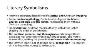 Literary Symbolisms
• Inferno is an unparalleled blend of classical and Christian imagery:
• From classical mythology, Dante borrows figures like Minos,
Charon, Cerberus, and the Furies, reimagining them within a
Christian cosmology.
• From Scripture, he draws moral authority, with divine justice
shaping the order of punishment.
• The political, personal, and theological worlds merge: Dante
populates Hell with real Florentines, corrupt popes, and mythic
sinners alike, making the poem both universal and contemporary.
• The Inferno’s tone is not of despair but of recognition—to confront
sin is to begin the journey to redemption.
 