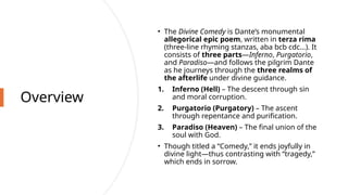 Overview
• The Divine Comedy is Dante’s monumental
allegorical epic poem, written in terza rima
(three-line rhyming stanzas, aba bcb cdc…). It
consists of three parts—Inferno, Purgatorio,
and Paradiso—and follows the pilgrim Dante
as he journeys through the three realms of
the afterlife under divine guidance.
1. Inferno (Hell) – The descent through sin
and moral corruption.
2. Purgatorio (Purgatory) – The ascent
through repentance and purification.
3. Paradiso (Heaven) – The final union of the
soul with God.
• Though titled a “Comedy,” it ends joyfully in
divine light—thus contrasting with “tragedy,”
which ends in sorrow.
 