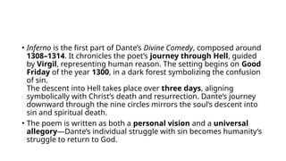 • Inferno is the first part of Dante’s Divine Comedy, composed around
1308–1314. It chronicles the poet’s journey through Hell, guided
by Virgil, representing human reason. The setting begins on Good
Friday of the year 1300, in a dark forest symbolizing the confusion
of sin.
The descent into Hell takes place over three days, aligning
symbolically with Christ’s death and resurrection. Dante’s journey
downward through the nine circles mirrors the soul’s descent into
sin and spiritual death.
• The poem is written as both a personal vision and a universal
allegory—Dante’s individual struggle with sin becomes humanity’s
struggle to return to God.
 