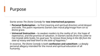 Purpose
Dante wrote The Divine Comedy for two intertwined purposes:
• Personal Redemption – to find meaning and spiritual direction amid despair
and exile. The poem represents Dante’s own moral pilgrimage from sin to
divine grace.
• Universal Instruction – to awaken readers to the reality of sin, the hope of
repentance, and the promise of salvation. In Dante’s words (from his Letter to
Can Grande della Scala), his goal was “to remove those living in this life from the
state of misery and lead them to the state of happiness.”
In essence, The Divine Comedy is both confession and catechism—a deeply
personal allegory intended for the moral and spiritual education of all
humanity.
 