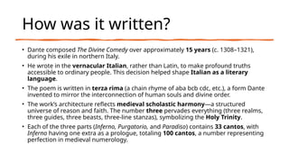 How was it written?
• Dante composed The Divine Comedy over approximately 15 years (c. 1308–1321),
during his exile in northern Italy.
• He wrote in the vernacular Italian, rather than Latin, to make profound truths
accessible to ordinary people. This decision helped shape Italian as a literary
language.
• The poem is written in terza rima (a chain rhyme of aba bcb cdc, etc.), a form Dante
invented to mirror the interconnection of human souls and divine order.
• The work’s architecture reflects medieval scholastic harmony—a structured
universe of reason and faith. The number three pervades everything (three realms,
three guides, three beasts, three-line stanzas), symbolizing the Holy Trinity.
• Each of the three parts (Inferno, Purgatorio, and Paradiso) contains 33 cantos, with
Inferno having one extra as a prologue, totaling 100 cantos, a number representing
perfection in medieval numerology.
 