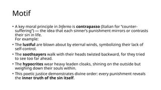 Motif
• A key moral principle in Inferno is contrapasso (Italian for “counter-
suffering”) — the idea that each sinner’s punishment mirrors or contrasts
their sin in life.
For example:
• The lustful are blown about by eternal winds, symbolizing their lack of
self-control.
• The soothsayers walk with their heads twisted backward, for they tried
to see too far ahead.
• The hypocrites wear heavy leaden cloaks, shining on the outside but
weighing down their souls within.
• This poetic justice demonstrates divine order: every punishment reveals
the inner truth of the sin itself.
 
