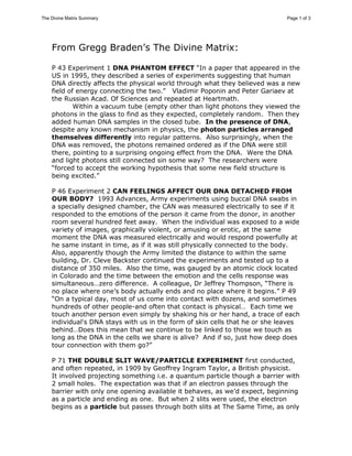 The Divine Matrix Summary Page 1 of 3 
From Gregg Braden’s The Divine Matrix: 
P 43 Experiment 1 DNA PHANTOM EFFECT “In a paper that appeared in the 
US in 1995, they described a series of experiments suggesting that human 
DNA directly affects the physical world through what they believed was a new 
field of energy connecting the two.” Vladimir Poponin and Peter Gariaev at 
the Russian Acad. Of Sciences and repeated at Heartmath. 
Within a vacuum tube (empty other than light photons they viewed the 
photons in the glass to find as they expected, completely random. Then they 
added human DNA samples in the closed tube. In the presence of DNA, 
despite any known mechanism in physics, the photon particles arranged 
themselves differently into regular patterns. Also surprisingly, when the 
DNA was removed, the photons remained ordered as if the DNA were still 
there, pointing to a surprising ongoing effect from the DNA. Were the DNA 
and light photons still connected sin some way? The researchers were 
“forced to accept the working hypothesis that some new field structure is 
being excited.” 
P 46 Experiment 2 CAN FEELINGS AFFECT OUR DNA DETACHED FROM 
OUR BODY? 1993 Advances, Army experiments using buccal DNA swabs in 
a specially designed chamber, the CAN was measured electrically to see if it 
responded to the emotions of the person it came from the donor, in another 
room several hundred feet away. When the individual was exposed to a wide 
variety of images, graphically violent, or amusing or erotic, at the same 
moment the DNA was measured electrically and would respond powerfully at 
he same instant in time, as if it was still physically connected to the body. 
Also, apparently though the Army limited the distance to within the same 
building, Dr. Cleve Backster continued the experiments and tested up to a 
distance of 350 miles. Also the time, was gauged by an atomic clock located 
in Colorado and the time between the emotion and the cells response was 
simultaneous…zero difference. A colleague, Dr Jeffrey Thompson, “There is 
no place where one’s body actually ends and no place where it begins.” P 49 
“On a typical day, most of us come into contact with dozens, and sometimes 
hundreds of other people-and often that contact is physical… Each time we 
touch another person even simply by shaking his or her hand, a trace of each 
individual's DNA stays with us in the form of skin cells that he or she leaves 
behind…Does this mean that we continue to be linked to those we touch as 
long as the DNA in the cells we share is alive? And if so, just how deep does 
tour connection with them go?” 
P 71 THE DOUBLE SLIT WAVE/PARTICLE EXPERIMENT first conducted, 
and often repeated, in 1909 by Geoffrey Ingram Taylor, a British physicist. 
It involved projecting something i.e. a quantum particle though a barrier with 
2 small holes. The expectation was that if an electron passes through the 
barrier with only one opening available it behaves, as we’d expect, beginning 
as a particle and ending as one. But when 2 slits were used, the electron 
begins as a particle but passes through both slits at The Same Time, as only 
 
