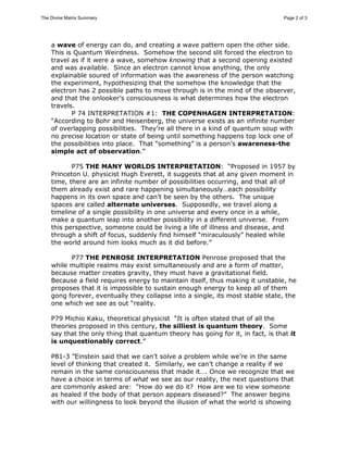 The Divine Matrix Summary Page 2 of 3 
a wave of energy can do, and creating a wave pattern open the other side. 
This is Quantum Weirdness. Somehow the second slit forced the electron to 
travel as if it were a wave, somehow knowing that a second opening existed 
and was available. Since an electron cannot know anything, the only 
explainable soured of information was the awareness of the person watching 
the experiment, hypothesizing that the somehow the knowledge that the 
electron has 2 possible paths to move through is in the mind of the observer, 
and that the onlooker’s consciousness is what determines how the electron 
travels. 
P 74 INTERPRETATION #1: THE COPENHAGEN INTERPRETATION: 
“According to Bohr and Heisenberg, the universe exists as an infinite number 
of overlapping possibilities. They’re all there in a kind of quantum soup with 
no precise location or state of being until something happens top lock one of 
the possibilities into place. That “something” is a person’s awareness-the 
simple act of observation.” 
P75 THE MANY WORLDS INTERPRETATION: “Proposed in 1957 by 
Princeton U. physicist Hugh Everett, it suggests that at any given moment in 
time, there are an infinite number of possibilities occurring, and that all of 
them already exist and rare happening simultaneously…each possibility 
happens in its own space and can’t be seen by the others. The unique 
spaces are called alternate universes. Supposedly, we travel along a 
timeline of a single possibility in one universe and every once in a while, 
make a quantum leap into another possibility in a different universe. From 
this perspective, someone could be living a life of illness and disease, and 
through a shift of focus, suddenly find himself “miraculously” healed while 
the world around him looks much as it did before.” 
P77 THE PENROSE INTERPRETATION Penrose proposed that the 
while multiple realms may exist simultaneously and are a form of matter, 
because matter creates gravity, they must have a gravitational field. 
Because a field requires energy to maintain itself, thus making it unstable, he 
proposes that it is impossible to sustain enough energy to keep all of them 
gong forever, eventually they collapse into a single, its most stable state, the 
one which we see as out “reality. 
P79 Michio Kaku, theoretical physicist “It is often stated that of all the 
theories proposed in this century, the silliest is quantum theory. Some 
say that the only thing that quantum theory has going for it, in fact, is that it 
is unquestionably correct.” 
P81-3 ”Einstein said that we can’t solve a problem while we’re in the same 
level of thinking that created it. Similarly, we can’t change a reality if we 
remain in the same consciousness that made it…. Once we recognize that we 
have a choice in terms of what we see as our reality, the next questions that 
are commonly asked are: “How do we do it? How are we to view someone 
as healed if the body of that person appears diseased?” The answer begins 
with our willingness to look beyond the illusion of what the world is showing 
 