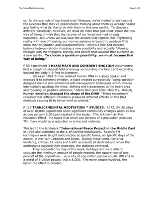 The Divine Matrix Summary Page 3 of 3 
us. In the example of our loved ones’ illnesses, we’re invited to see beyond 
the sickness that they’ve experienced, thinking about them as already healed 
and feeling what its like to be with them in this new reality. To choose a 
different possibility, however, we must do more that just think about the new 
way of being of wish that the recover of our loved one had already 
happened…But unless we also take the actions that replace that frightening 
reality with one of healing, our non-acceptance is bound to produce little 
more than frustration and disappointment…There’s a fine and delicate 
balance between simply choosing a new possibility and actually following 
through with the thoughts, feeling, and beliefs that awaken that outcome as 
a new reality. To choose a quantum possibility, we must become that 
way of being.” 
P 50 Experiment 3 HEARTMATH AND COHERENT EMOTION documented 
first a doughnut shaped field of energy surrounding the heart and extending 
beyond the body 5-8 feet in diameter. 
Between 1992-5 they isolated human DNA in a glass beaker and 
exposed it to coherent emotion, a state created purposefully “using specially 
designed mental and emotional self-management techniques which involve 
intentionally quieting the mind, shifting one’s awareness to the heart area 
and focusing on positive emotions.” Glenn Rein and Rollin McCraty. Result; 
human emotion changed the shape of the DNA! “These experiment 
revealed that different intentions produced different effects on the DNA 
molecule causing tit to either wind or unwind.” 
P 115 TRANSCENDENTAL MEDITATION ™ STUDIES: 1972, 24 US cities 
of over 10,000 populations show significant community changes when as few 
as one percent (100) participated in the study. This is known as The 
Maharishi Effect. He found that when one percent of a population practices 
TM, there would be a reduction in crime and violence. 
This led to the landmark “International Peace Project in the Middle East 
in 1998 and published in the J. of Conflict Resolutions. Specific TM 
techniques were taught and practice at specific times, on specific days of the 
month, in war torn Lebanon and Israel. During those times, terrorist 
incidents, crimes, ER visits and traffic accidents all declined and when the 
participants stopped their practices, the statistics reversed. 
They accounted for day of the week, holidays and were able to 
calculate the minimum amount of people needed; the square root of one 
percent of the population…. so a city of one million people equals 100 and in 
a world of 6 billion people, that’s 8,000. The more people involved, the 
faster the effect is created. 
NPCE = Square_Root(1% x Population) = Square_Root(P)/10 
where P = the population size inteded to be affected by the "intenders" 
and 
NPCE = Number of People Causing the Effect (i.e., The Intenders). 
