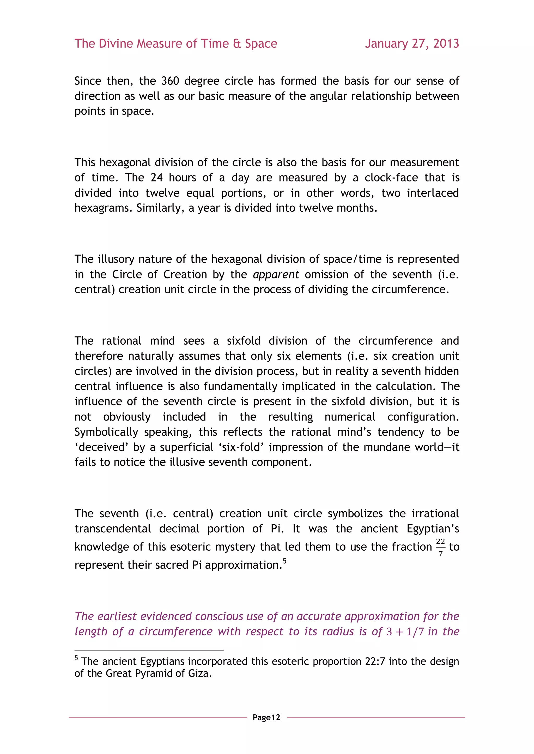 The Divine Measure of Time & Space                           January 27, 2013

Since then, the 360 degree circle has formed the basis for our sense of
direction as well as our basic measure of the angular relationship between
points in space.



This hexagonal division of the circle is also the basis for our measurement
of time. The 24 hours of a day are measured by a clock-face that is
divided into twelve equal portions, or in other words, two interlaced
hexagrams. Similarly, a year is divided into twelve months.



The illusory nature of the hexagonal division of space/time is represented
in the Circle of Creation by the apparent omission of the seventh (i.e.
central) creation unit circle in the process of dividing the circumference.



The rational mind sees a sixfold division of the circumference and
therefore naturally assumes that only six elements (i.e. six creation unit
circles) are involved in the division process, but in reality a seventh hidden
central influence is also fundamentally implicated in the calculation. The
influence of the seventh circle is present in the sixfold division, but it is
not obviously included in the resulting numerical configuration.
Symbolically speaking, this reflects the rational mind‘s tendency to be
‗deceived‘ by a superficial ‗six-fold‘ impression of the mundane world—it
fails to notice the illusive seventh component.



The seventh (i.e. central) creation unit circle symbolizes the irrational
transcendental decimal portion of Pi. It was the ancient Egyptian‘s
knowledge of this esoteric mystery that led them to use the fraction          to
                                              5
represent their sacred Pi approximation.



The earliest evidenced conscious use of an accurate approximation for the
length of a circumference with respect to its radius is of         in the

5
 The ancient Egyptians incorporated this esoteric proportion 22:7 into the design
of the Great Pyramid of Giza.



                                     Page12
 
