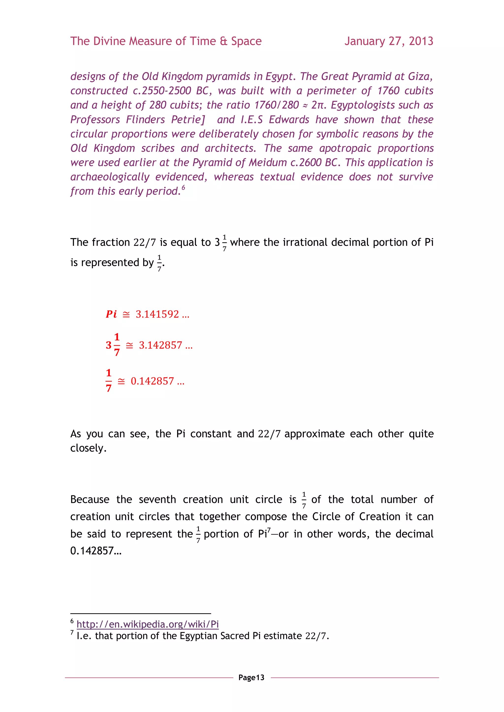 The Divine Measure of Time & Space                               January 27, 2013

designs of the Old Kingdom pyramids in Egypt. The Great Pyramid at Giza,
constructed c.2550-2500 BC, was built with a perimeter of 1760 cubits
and a height of 280 cubits; the ratio 1760/280 ≈ 2π. Egyptologists such as
Professors Flinders Petrie] and I.E.S Edwards have shown that these
circular proportions were deliberately chosen for symbolic reasons by the
Old Kingdom scribes and architects. The same apotropaic proportions
were used earlier at the Pyramid of Meidum c.2600 BC. This application is
archaeologically evidenced, whereas textual evidence does not survive
from this early period.6



The fraction           is equal to 3 where the irrational decimal portion of Pi
is represented by .




As you can see, the Pi constant and                approximate each other quite
closely.



Because the seventh creation unit circle is                of the total number of
creation unit circles that together compose the Circle of Creation it can
be said to represent the portion of Pi7—or in other words, the decimal
0.142857…




6
    http://en.wikipedia.org/wiki/Pi
7
    I.e. that portion of the Egyptian Sacred Pi estimate     .



                                         Page13
 