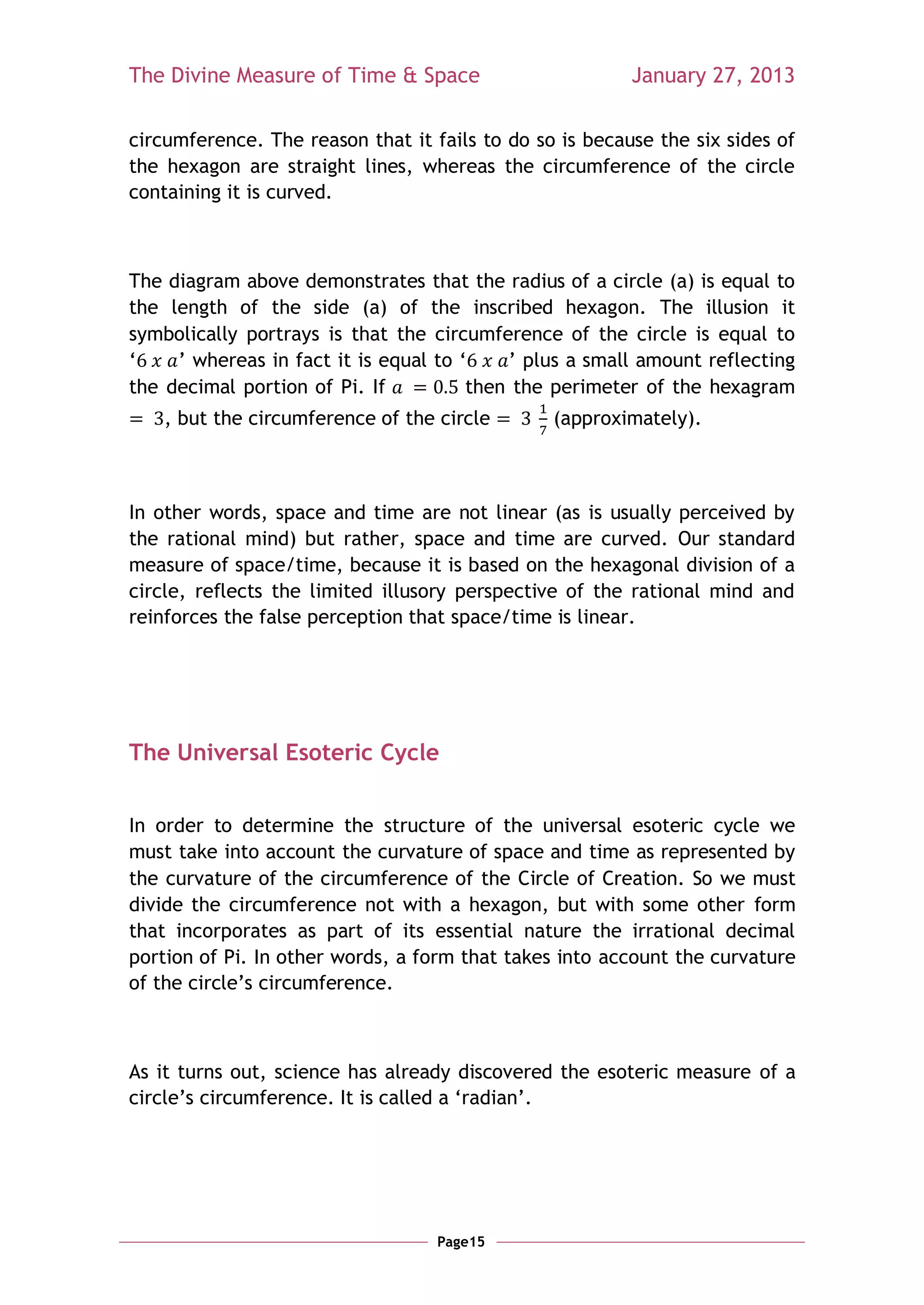 The Divine Measure of Time & Space                       January 27, 2013

circumference. The reason that it fails to do so is because the six sides of
the hexagon are straight lines, whereas the circumference of the circle
containing it is curved.



The diagram above demonstrates that the radius of a circle (a) is equal to
the length of the side (a) of the inscribed hexagon. The illusion it
symbolically portrays is that the circumference of the circle is equal to
‗    ‘ whereas in fact it is equal to ‗    ‘ plus a small amount reflecting
the decimal portion of Pi. If          then the perimeter of the hexagram
    , but the circumference of the circle       (approximately).



In other words, space and time are not linear (as is usually perceived by
the rational mind) but rather, space and time are curved. Our standard
measure of space/time, because it is based on the hexagonal division of a
circle, reflects the limited illusory perspective of the rational mind and
reinforces the false perception that space/time is linear.




The Universal Esoteric Cycle


In order to determine the structure of the universal esoteric cycle we
must take into account the curvature of space and time as represented by
the curvature of the circumference of the Circle of Creation. So we must
divide the circumference not with a hexagon, but with some other form
that incorporates as part of its essential nature the irrational decimal
portion of Pi. In other words, a form that takes into account the curvature
of the circle‘s circumference.



As it turns out, science has already discovered the esoteric measure of a
circle‘s circumference. It is called a ‗radian‘.




                                   Page15
 
