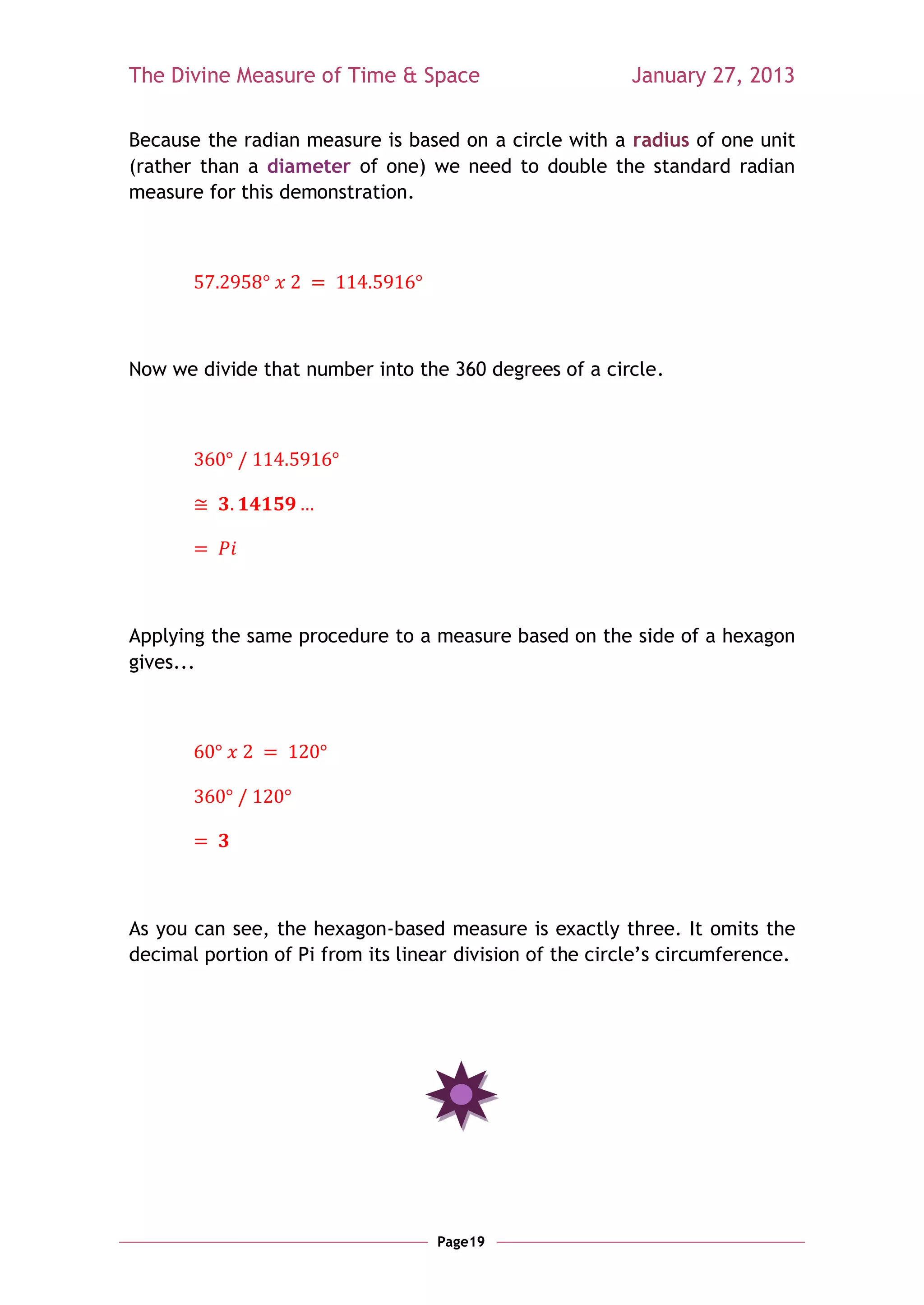 The Divine Measure of Time & Space                        January 27, 2013

Because the radian measure is based on a circle with a radius of one unit
(rather than a diameter of one) we need to double the standard radian
measure for this demonstration.




Now we divide that number into the 360 degrees of a circle.




Applying the same procedure to a measure based on the side of a hexagon
gives...




As you can see, the hexagon-based measure is exactly three. It omits the
decimal portion of Pi from its linear division of the circle‘s circumference.




                                   Page19
 