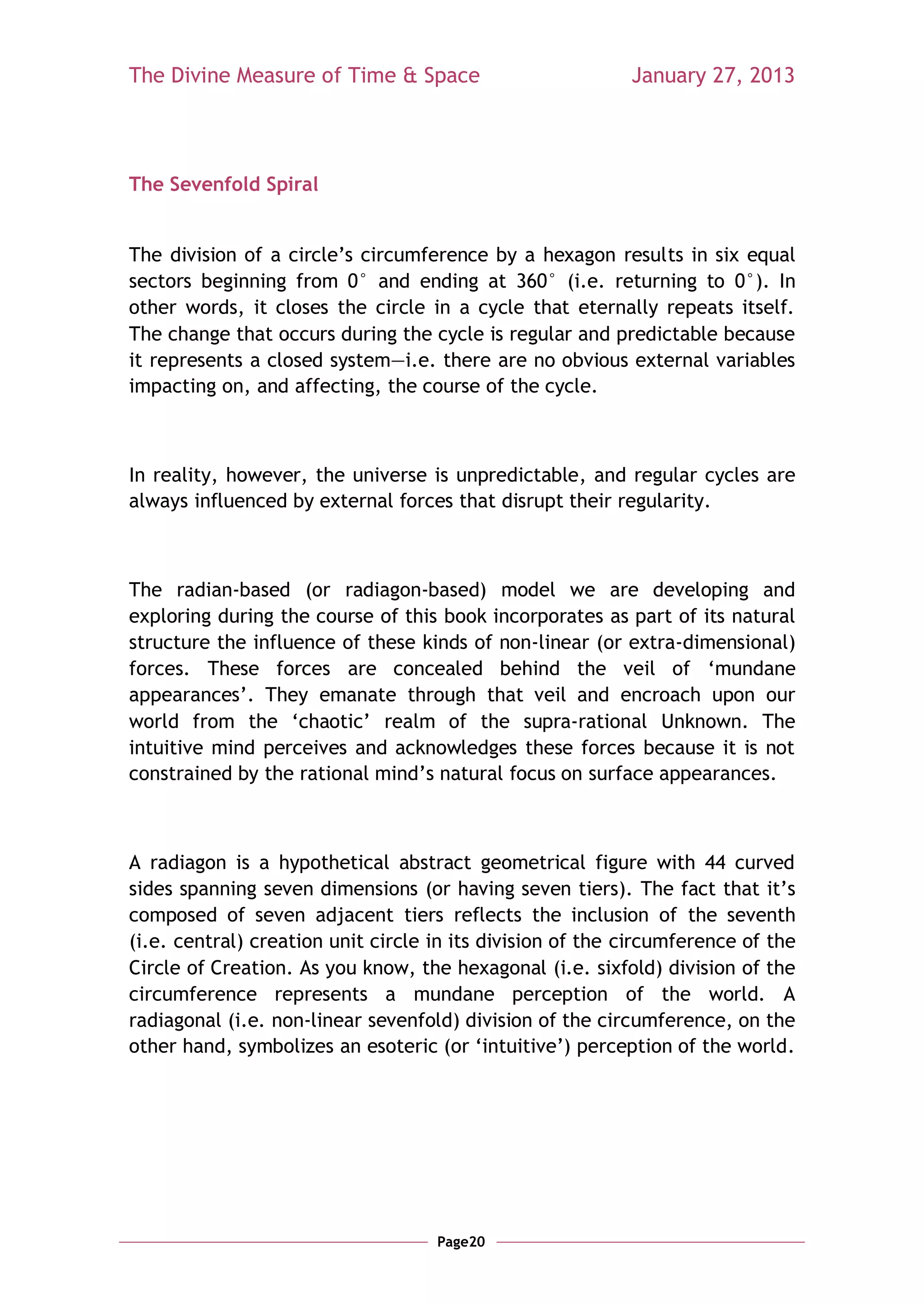 The Divine Measure of Time & Space                         January 27, 2013




The Sevenfold Spiral


The division of a circle‘s circumference by a hexagon results in six equal
sectors beginning from 0° and ending at 360° (i.e. returning to 0°). In
other words, it closes the circle in a cycle that eternally repeats itself.
The change that occurs during the cycle is regular and predictable because
it represents a closed system—i.e. there are no obvious external variables
impacting on, and affecting, the course of the cycle.



In reality, however, the universe is unpredictable, and regular cycles are
always influenced by external forces that disrupt their regularity.



The radian-based (or radiagon-based) model we are developing and
exploring during the course of this book incorporates as part of its natural
structure the influence of these kinds of non-linear (or extra-dimensional)
forces. These forces are concealed behind the veil of ‗mundane
appearances‘. They emanate through that veil and encroach upon our
world from the ‗chaotic‘ realm of the supra-rational Unknown. The
intuitive mind perceives and acknowledges these forces because it is not
constrained by the rational mind‘s natural focus on surface appearances.



A radiagon is a hypothetical abstract geometrical figure with 44 curved
sides spanning seven dimensions (or having seven tiers). The fact that it‘s
composed of seven adjacent tiers reflects the inclusion of the seventh
(i.e. central) creation unit circle in its division of the circumference of the
Circle of Creation. As you know, the hexagonal (i.e. sixfold) division of the
circumference represents a mundane perception of the world. A
radiagonal (i.e. non-linear sevenfold) division of the circumference, on the
other hand, symbolizes an esoteric (or ‗intuitive‘) perception of the world.




                                    Page20
 