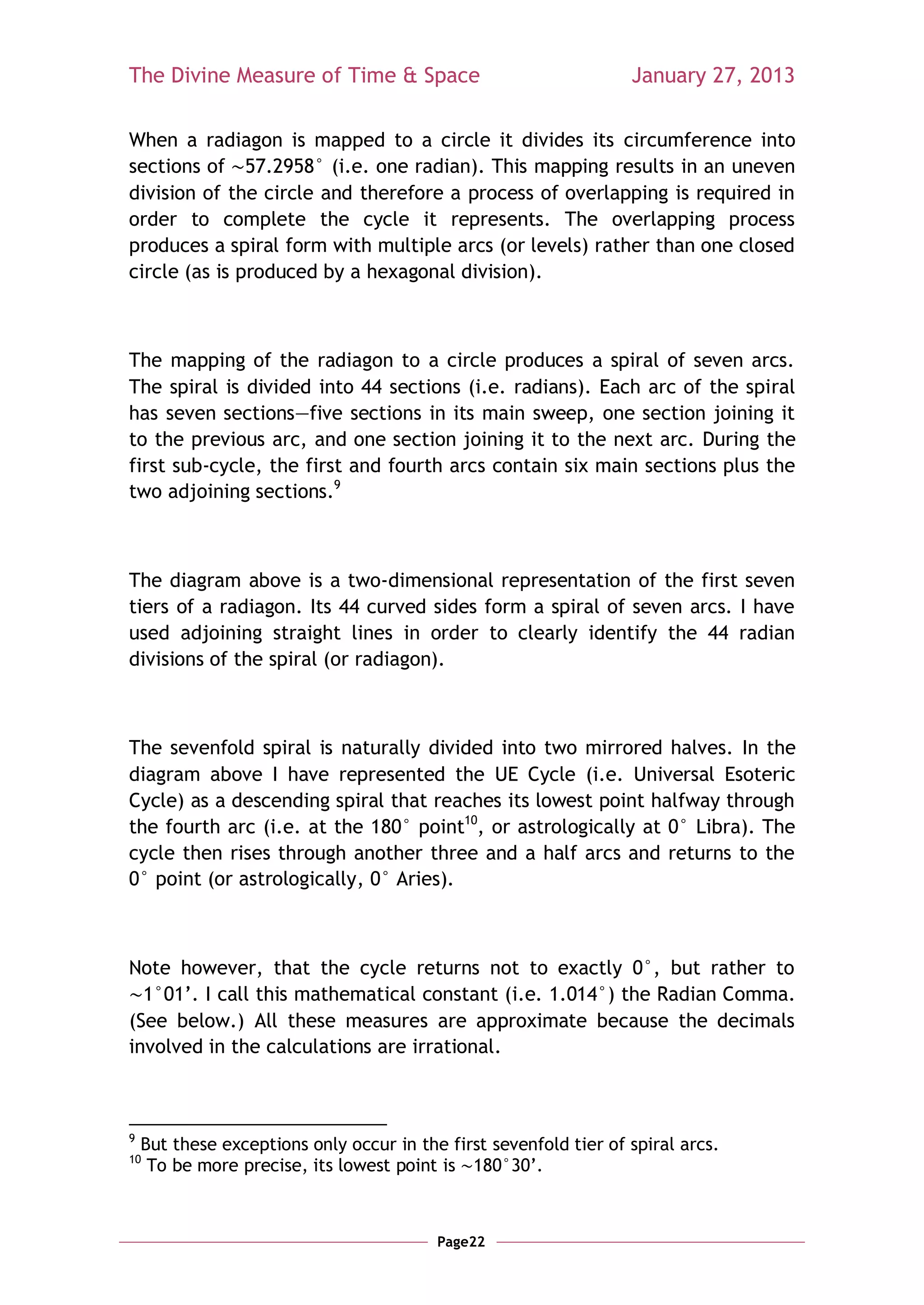 The Divine Measure of Time & Space                                 January 27, 2013

When a radiagon is mapped to a circle it divides its circumference into
sections of 57.2958° (i.e. one radian). This mapping results in an uneven
division of the circle and therefore a process of overlapping is required in
order to complete the cycle it represents. The overlapping process
produces a spiral form with multiple arcs (or levels) rather than one closed
circle (as is produced by a hexagonal division).



The mapping of the radiagon to a circle produces a spiral of seven arcs.
The spiral is divided into 44 sections (i.e. radians). Each arc of the spiral
has seven sections—five sections in its main sweep, one section joining it
to the previous arc, and one section joining it to the next arc. During the
first sub-cycle, the first and fourth arcs contain six main sections plus the
two adjoining sections.9



The diagram above is a two-dimensional representation of the first seven
tiers of a radiagon. Its 44 curved sides form a spiral of seven arcs. I have
used adjoining straight lines in order to clearly identify the 44 radian
divisions of the spiral (or radiagon).



The sevenfold spiral is naturally divided into two mirrored halves. In the
diagram above I have represented the UE Cycle (i.e. Universal Esoteric
Cycle) as a descending spiral that reaches its lowest point halfway through
the fourth arc (i.e. at the 180° point10, or astrologically at 0° Libra). The
cycle then rises through another three and a half arcs and returns to the
0° point (or astrologically, 0° Aries).



Note however, that the cycle returns not to exactly 0°, but rather to
  1°01‘. I call this mathematical constant (i.e. 1.014°) the Radian Comma.
(See below.) All these measures are approximate because the decimals
involved in the calculations are irrational.



9
    But these exceptions only occur in the first sevenfold tier of spiral arcs.
10
     To be more precise, its lowest point is 180°30‘.



                                          Page22
 