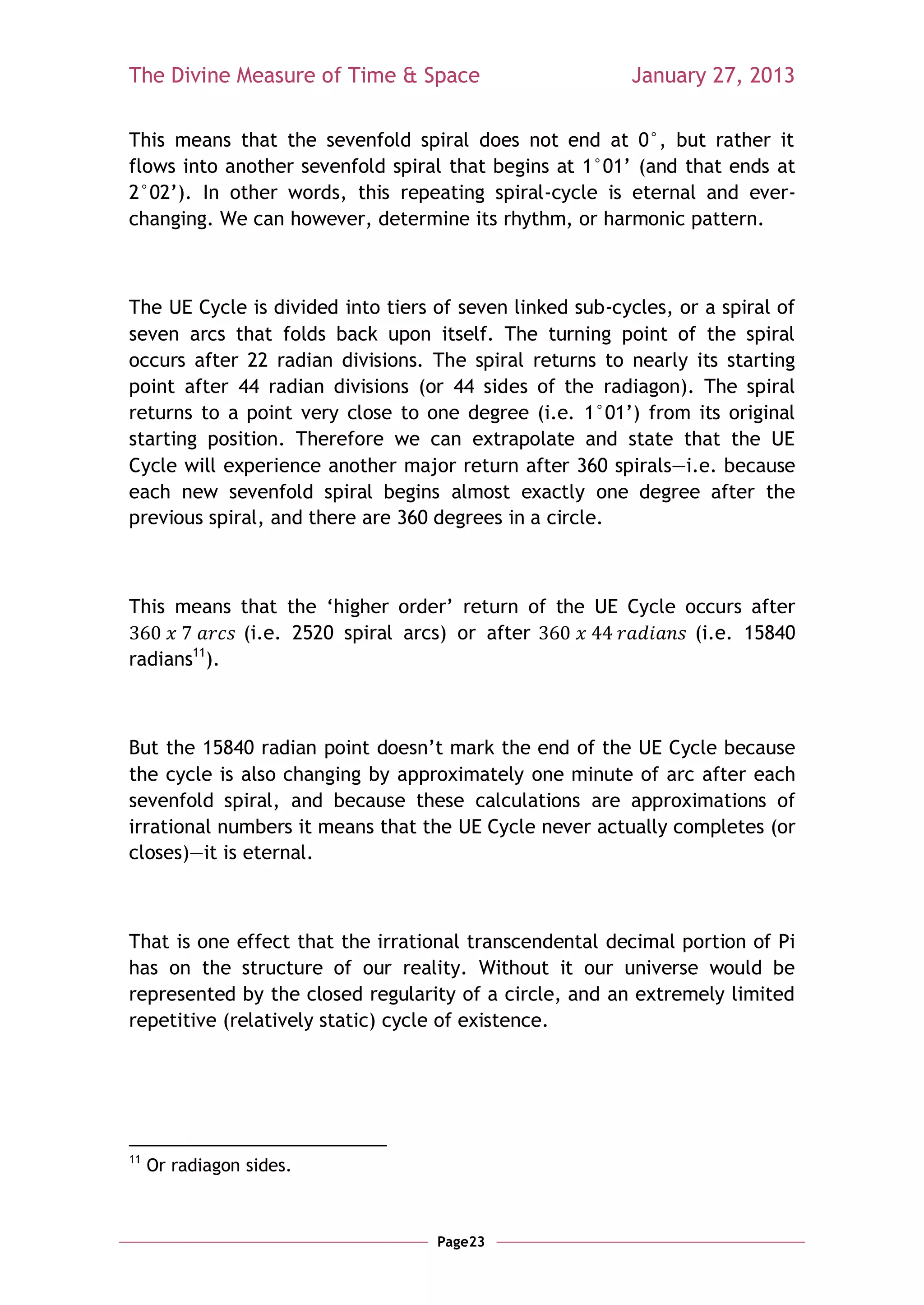 The Divine Measure of Time & Space                        January 27, 2013

This means that the sevenfold spiral does not end at 0°, but rather it
flows into another sevenfold spiral that begins at 1°01‘ (and that ends at
2°02‘). In other words, this repeating spiral-cycle is eternal and ever-
changing. We can however, determine its rhythm, or harmonic pattern.



The UE Cycle is divided into tiers of seven linked sub-cycles, or a spiral of
seven arcs that folds back upon itself. The turning point of the spiral
occurs after 22 radian divisions. The spiral returns to nearly its starting
point after 44 radian divisions (or 44 sides of the radiagon). The spiral
returns to a point very close to one degree (i.e. 1°01‘) from its original
starting position. Therefore we can extrapolate and state that the UE
Cycle will experience another major return after 360 spirals—i.e. because
each new sevenfold spiral begins almost exactly one degree after the
previous spiral, and there are 360 degrees in a circle.



This means that the ‗higher order‘ return of the UE Cycle occurs after
            (i.e. 2520 spiral arcs) or after               (i.e. 15840
radians11).



But the 15840 radian point doesn‘t mark the end of the UE Cycle because
the cycle is also changing by approximately one minute of arc after each
sevenfold spiral, and because these calculations are approximations of
irrational numbers it means that the UE Cycle never actually completes (or
closes)—it is eternal.



That is one effect that the irrational transcendental decimal portion of Pi
has on the structure of our reality. Without it our universe would be
represented by the closed regularity of a circle, and an extremely limited
repetitive (relatively static) cycle of existence.




11
     Or radiagon sides.



                                   Page23
 
