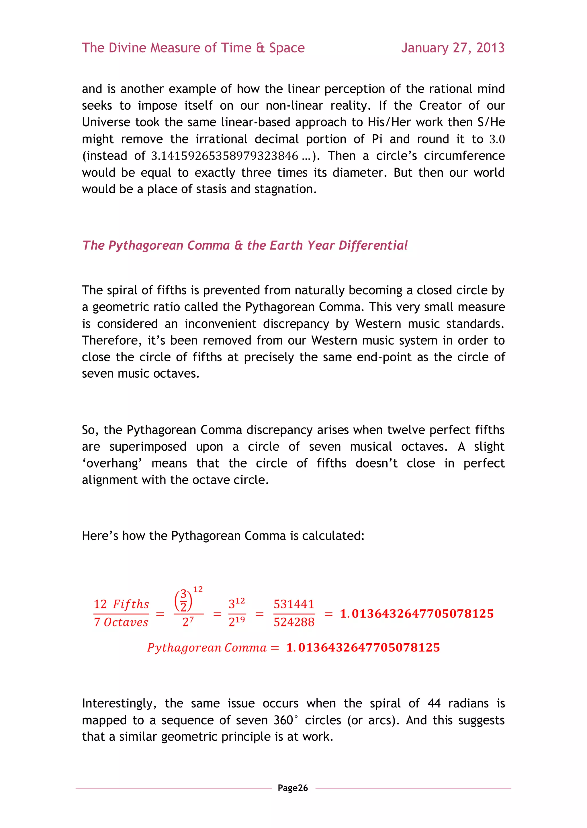 The Divine Measure of Time & Space                       January 27, 2013

and is another example of how the linear perception of the rational mind
seeks to impose itself on our non-linear reality. If the Creator of our
Universe took the same linear-based approach to His/Her work then S/He
might remove the irrational decimal portion of Pi and round it to
(instead of                              ). Then a circle‘s circumference
would be equal to exactly three times its diameter. But then our world
would be a place of stasis and stagnation.



The Pythagorean Comma & the Earth Year Differential


The spiral of fifths is prevented from naturally becoming a closed circle by
a geometric ratio called the Pythagorean Comma. This very small measure
is considered an inconvenient discrepancy by Western music standards.
Therefore, it‘s been removed from our Western music system in order to
close the circle of fifths at precisely the same end-point as the circle of
seven music octaves.



So, the Pythagorean Comma discrepancy arises when twelve perfect fifths
are superimposed upon a circle of seven musical octaves. A slight
‗overhang‘ means that the circle of fifths doesn‘t close in perfect
alignment with the octave circle.



Here‘s how the Pythagorean Comma is calculated:




                ( )




Interestingly, the same issue occurs when the spiral of 44 radians is
mapped to a sequence of seven 360° circles (or arcs). And this suggests
that a similar geometric principle is at work.


                                   Page26
 