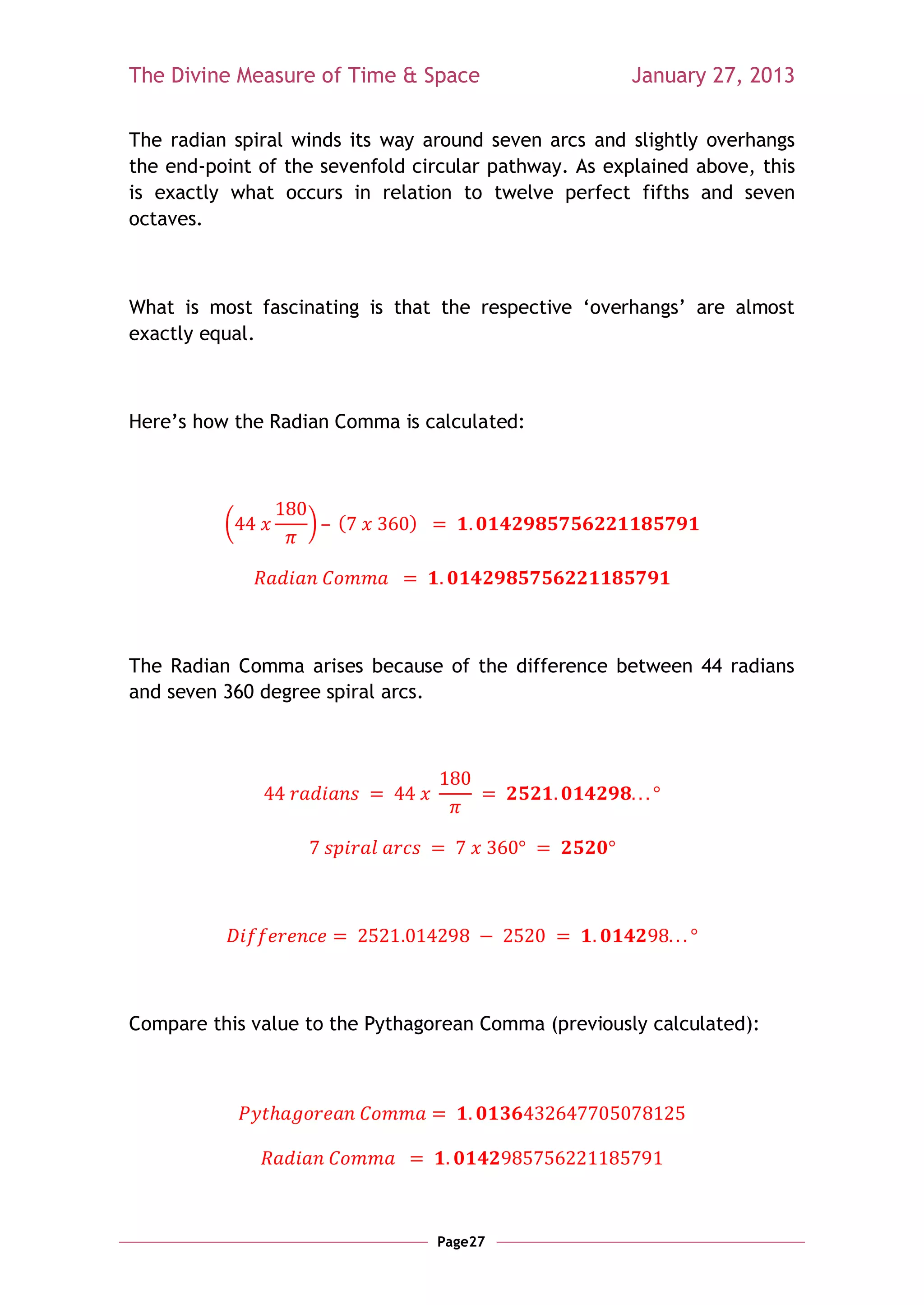 The Divine Measure of Time & Space                     January 27, 2013

The radian spiral winds its way around seven arcs and slightly overhangs
the end-point of the sevenfold circular pathway. As explained above, this
is exactly what occurs in relation to twelve perfect fifths and seven
octaves.



What is most fascinating is that the respective ‗overhangs‘ are almost
exactly equal.



Here‘s how the Radian Comma is calculated:




          (        )   (      )




The Radian Comma arises because of the difference between 44 radians
and seven 360 degree spiral arcs.




Compare this value to the Pythagorean Comma (previously calculated):




                                  Page27
 