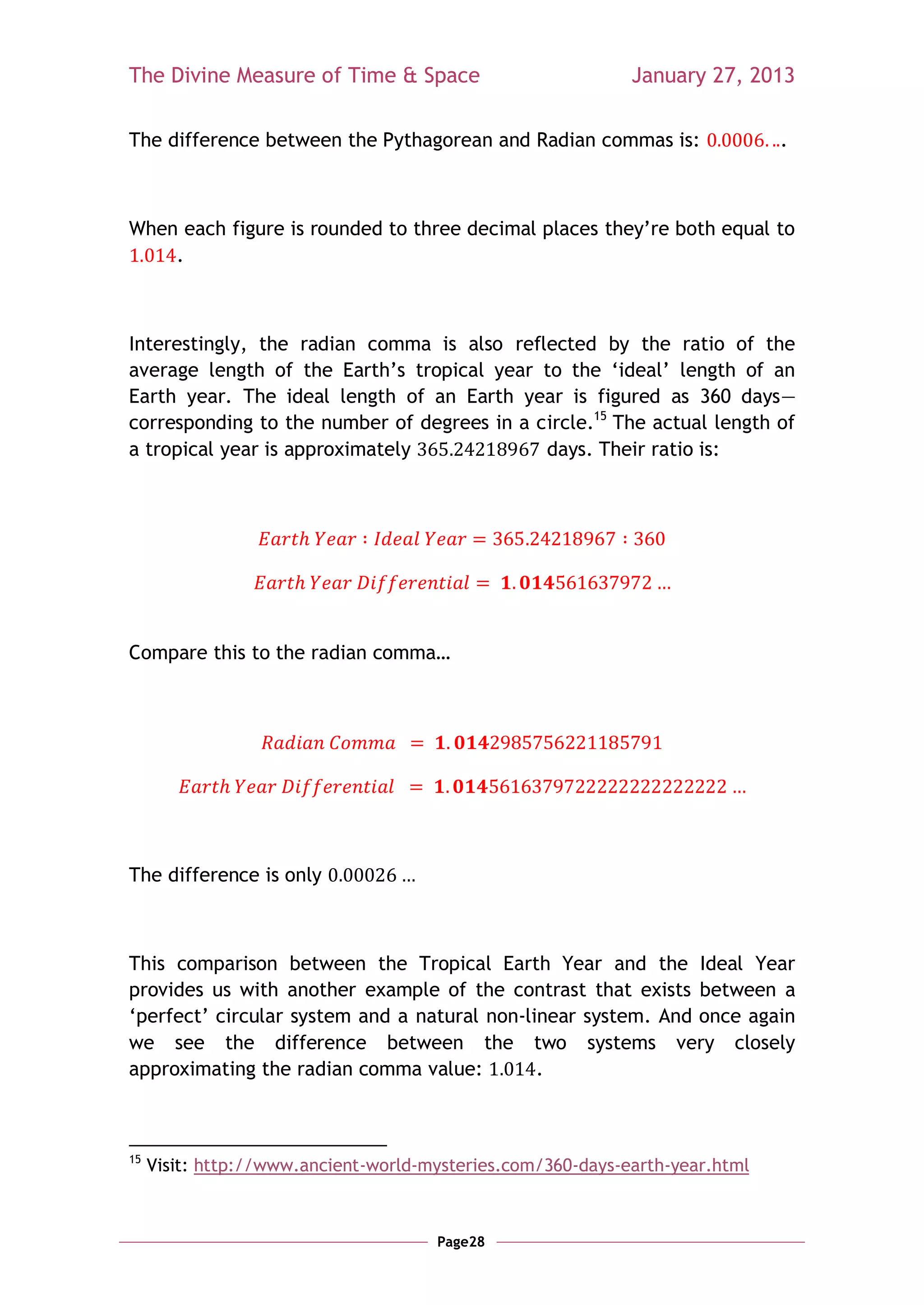 The Divine Measure of Time & Space                           January 27, 2013

The difference between the Pythagorean and Radian commas is:                  .



When each figure is rounded to three decimal places they‘re both equal to
    .



Interestingly, the radian comma is also reflected by the ratio of the
average length of the Earth‘s tropical year to the ‗ideal‘ length of an
Earth year. The ideal length of an Earth year is figured as 360 days—
corresponding to the number of degrees in a circle.15 The actual length of
a tropical year is approximately             days. Their ratio is:




Compare this to the radian comma…




The difference is only



This comparison between the Tropical Earth Year and the Ideal Year
provides us with another example of the contrast that exists between a
‗perfect‘ circular system and a natural non-linear system. And once again
we see the difference between the two systems very closely
approximating the radian comma value:         .



15
     Visit: http://www.ancient-world-mysteries.com/360-days-earth-year.html



                                      Page28
 