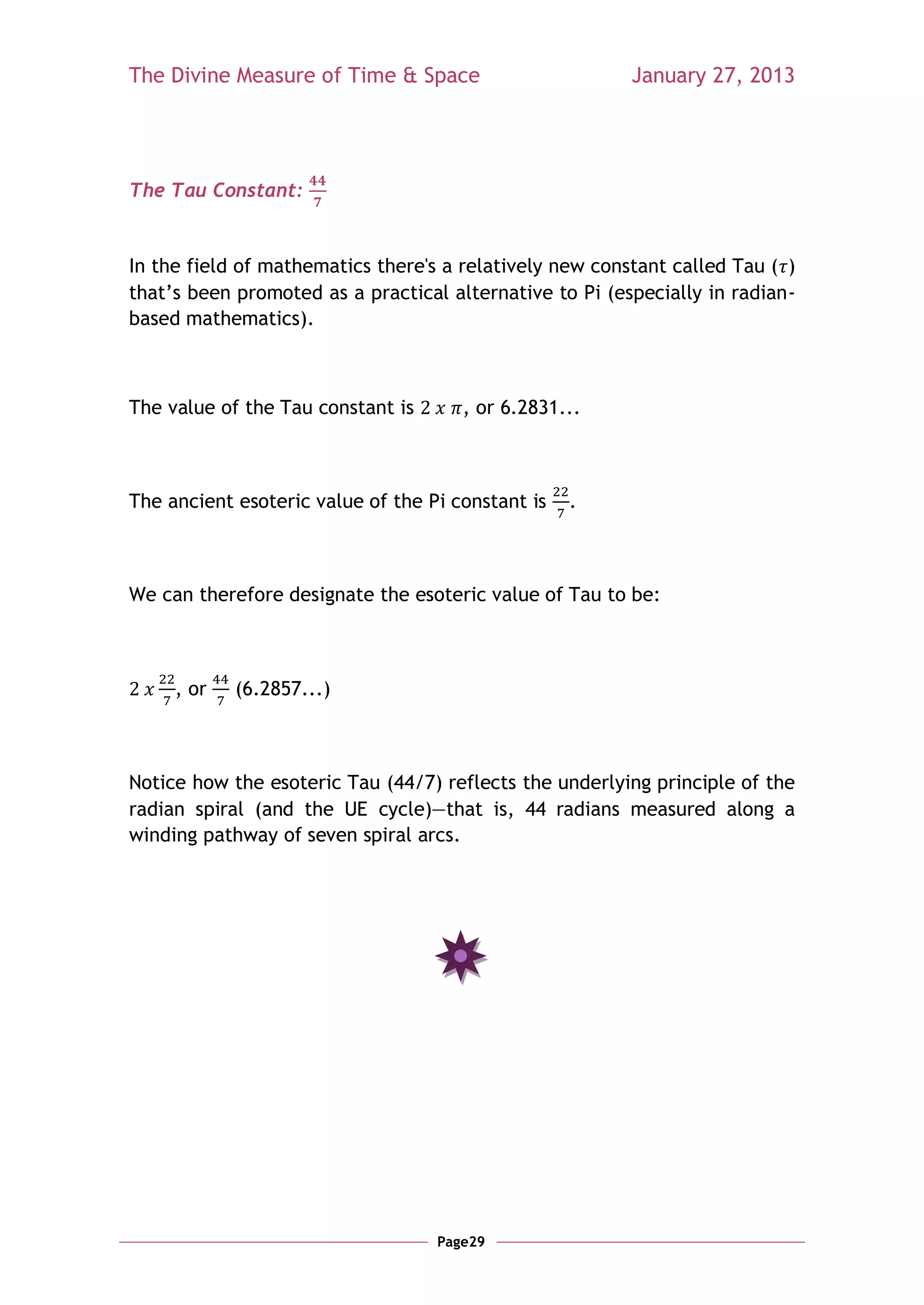 The Divine Measure of Time & Space                       January 27, 2013




The Tau Constant:


In the field of mathematics there's a relatively new constant called Tau ( )
that‘s been promoted as a practical alternative to Pi (especially in radian-
based mathematics).



The value of the Tau constant is      , or 6.2831...



The ancient esoteric value of the Pi constant is   .



We can therefore designate the esoteric value of Tau to be:



     , or   (6.2857...)



Notice how the esoteric Tau (44/7) reflects the underlying principle of the
radian spiral (and the UE cycle)—that is, 44 radians measured along a
winding pathway of seven spiral arcs.




                                   Page29
 