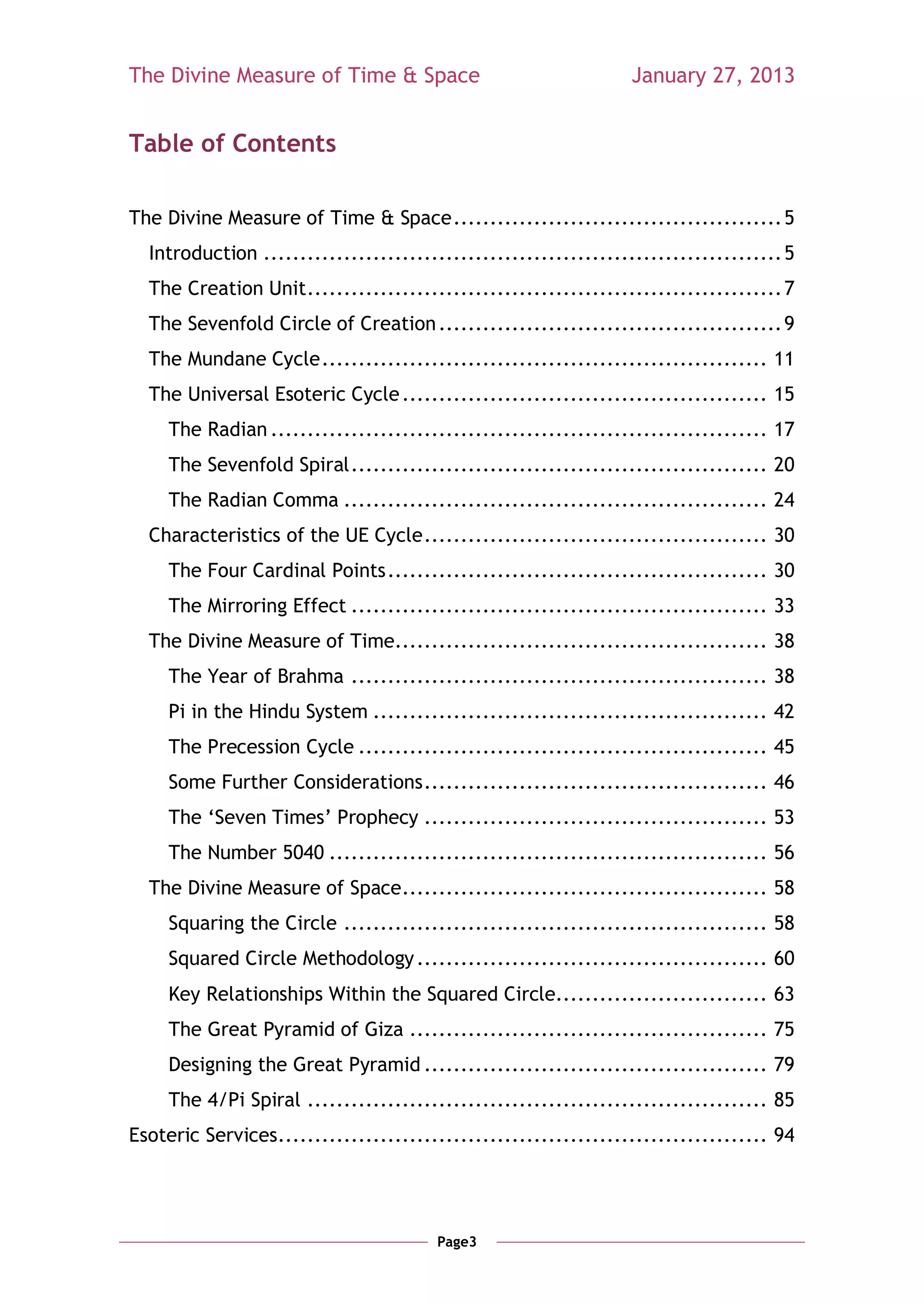 The Divine Measure of Time & Space                                January 27, 2013


Table of Contents

The Divine Measure of Time & Space ............................................. 5
  Introduction ....................................................................... 5
  The Creation Unit ................................................................. 7
  The Sevenfold Circle of Creation ............................................... 9
  The Mundane Cycle ............................................................. 11
  The Universal Esoteric Cycle .................................................. 15
     The Radian .................................................................... 17
     The Sevenfold Spiral ......................................................... 20
     The Radian Comma .......................................................... 24
  Characteristics of the UE Cycle ............................................... 30
     The Four Cardinal Points .................................................... 30
     The Mirroring Effect ......................................................... 33
  The Divine Measure of Time................................................... 38
     The Year of Brahma ......................................................... 38
     Pi in the Hindu System ...................................................... 42
     The Precession Cycle ........................................................ 45
     Some Further Considerations ............................................... 46
     The ‗Seven Times‘ Prophecy ............................................... 53
     The Number 5040 ............................................................ 56
  The Divine Measure of Space .................................................. 58
     Squaring the Circle .......................................................... 58
     Squared Circle Methodology ................................................ 60
     Key Relationships Within the Squared Circle............................. 63
     The Great Pyramid of Giza ................................................. 75
     Designing the Great Pyramid ............................................... 79
     The 4/Pi Spiral ............................................................... 85
Esoteric Services................................................................... 94




                                        Page3
 
