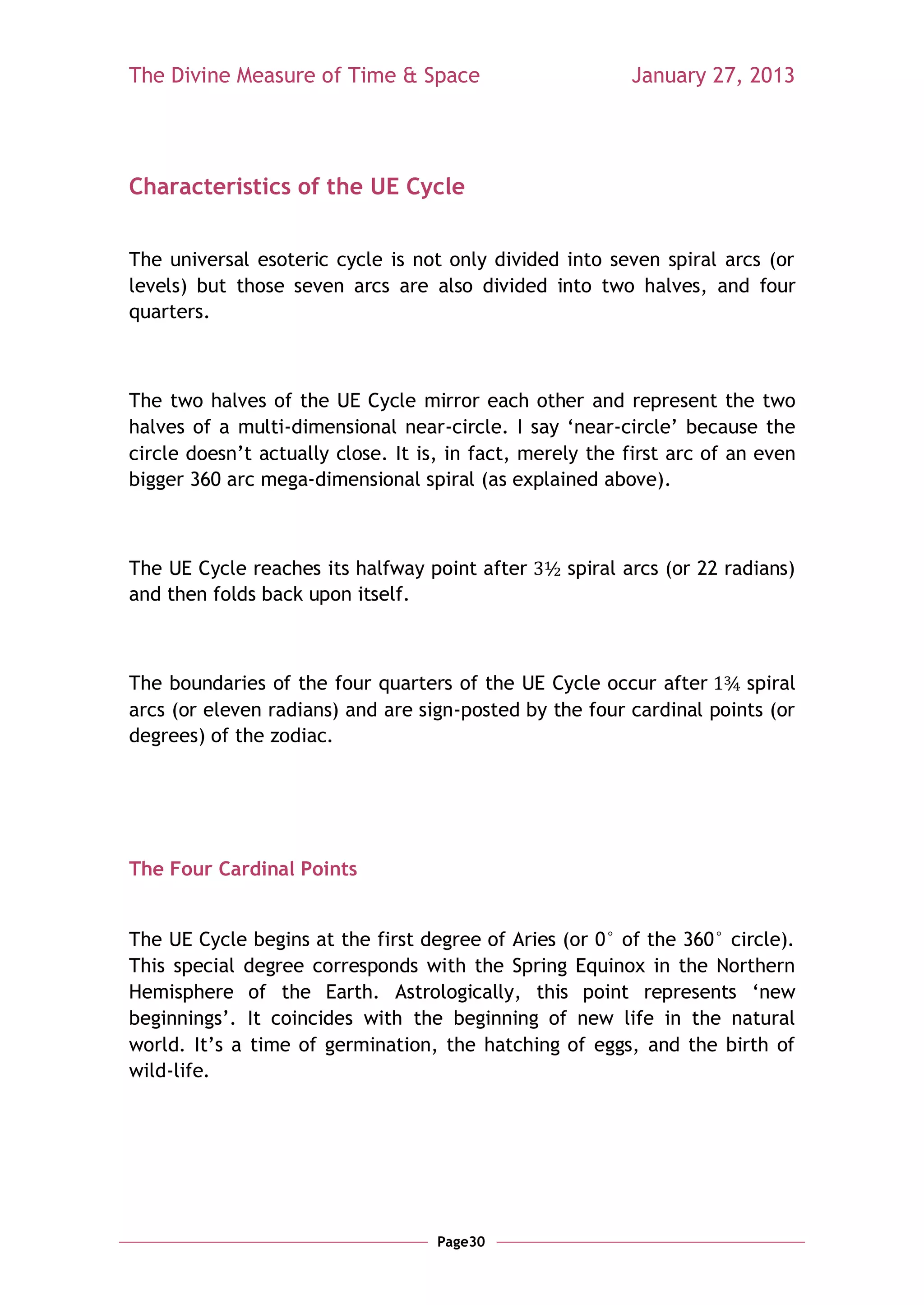 The Divine Measure of Time & Space                        January 27, 2013




Characteristics of the UE Cycle


The universal esoteric cycle is not only divided into seven spiral arcs (or
levels) but those seven arcs are also divided into two halves, and four
quarters.



The two halves of the UE Cycle mirror each other and represent the two
halves of a multi-dimensional near-circle. I say ‗near-circle‘ because the
circle doesn‘t actually close. It is, in fact, merely the first arc of an even
bigger 360 arc mega-dimensional spiral (as explained above).



The UE Cycle reaches its halfway point after       spiral arcs (or 22 radians)
and then folds back upon itself.



The boundaries of the four quarters of the UE Cycle occur after       spiral
arcs (or eleven radians) and are sign-posted by the four cardinal points (or
degrees) of the zodiac.




The Four Cardinal Points


The UE Cycle begins at the first degree of Aries (or 0° of the 360° circle).
This special degree corresponds with the Spring Equinox in the Northern
Hemisphere of the Earth. Astrologically, this point represents ‗new
beginnings‘. It coincides with the beginning of new life in the natural
world. It‘s a time of germination, the hatching of eggs, and the birth of
wild-life.




                                    Page30
 
