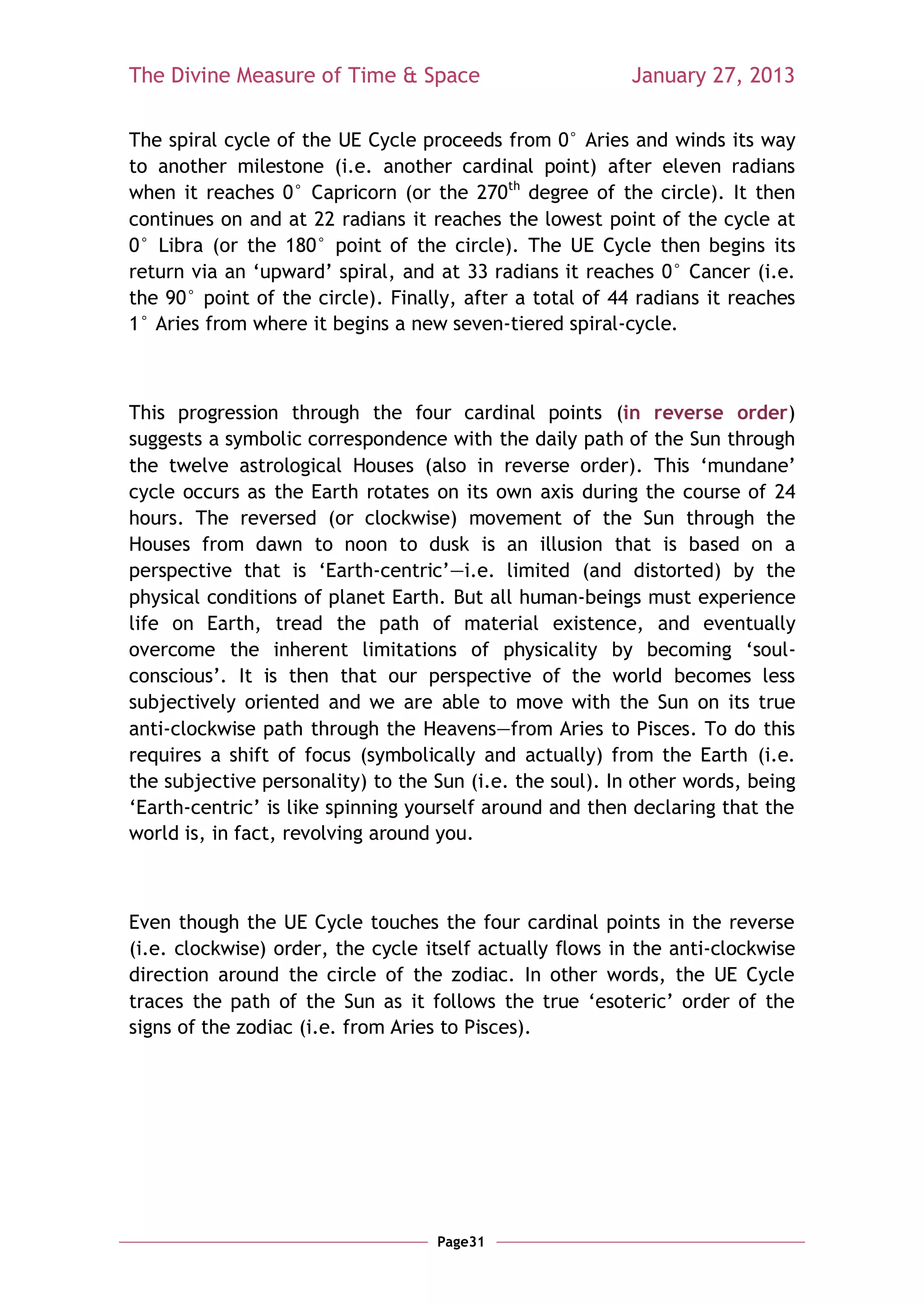 The Divine Measure of Time & Space                        January 27, 2013

The spiral cycle of the UE Cycle proceeds from 0° Aries and winds its way
to another milestone (i.e. another cardinal point) after eleven radians
when it reaches 0° Capricorn (or the 270th degree of the circle). It then
continues on and at 22 radians it reaches the lowest point of the cycle at
0° Libra (or the 180° point of the circle). The UE Cycle then begins its
return via an ‗upward‘ spiral, and at 33 radians it reaches 0° Cancer (i.e.
the 90° point of the circle). Finally, after a total of 44 radians it reaches
1° Aries from where it begins a new seven-tiered spiral-cycle.



This progression through the four cardinal points (in reverse order)
suggests a symbolic correspondence with the daily path of the Sun through
the twelve astrological Houses (also in reverse order). This ‗mundane‘
cycle occurs as the Earth rotates on its own axis during the course of 24
hours. The reversed (or clockwise) movement of the Sun through the
Houses from dawn to noon to dusk is an illusion that is based on a
perspective that is ‗Earth-centric‘—i.e. limited (and distorted) by the
physical conditions of planet Earth. But all human-beings must experience
life on Earth, tread the path of material existence, and eventually
overcome the inherent limitations of physicality by becoming ‗soul-
conscious‘. It is then that our perspective of the world becomes less
subjectively oriented and we are able to move with the Sun on its true
anti-clockwise path through the Heavens—from Aries to Pisces. To do this
requires a shift of focus (symbolically and actually) from the Earth (i.e.
the subjective personality) to the Sun (i.e. the soul). In other words, being
‗Earth-centric‘ is like spinning yourself around and then declaring that the
world is, in fact, revolving around you.



Even though the UE Cycle touches the four cardinal points in the reverse
(i.e. clockwise) order, the cycle itself actually flows in the anti-clockwise
direction around the circle of the zodiac. In other words, the UE Cycle
traces the path of the Sun as it follows the true ‗esoteric‘ order of the
signs of the zodiac (i.e. from Aries to Pisces).




                                   Page31
 