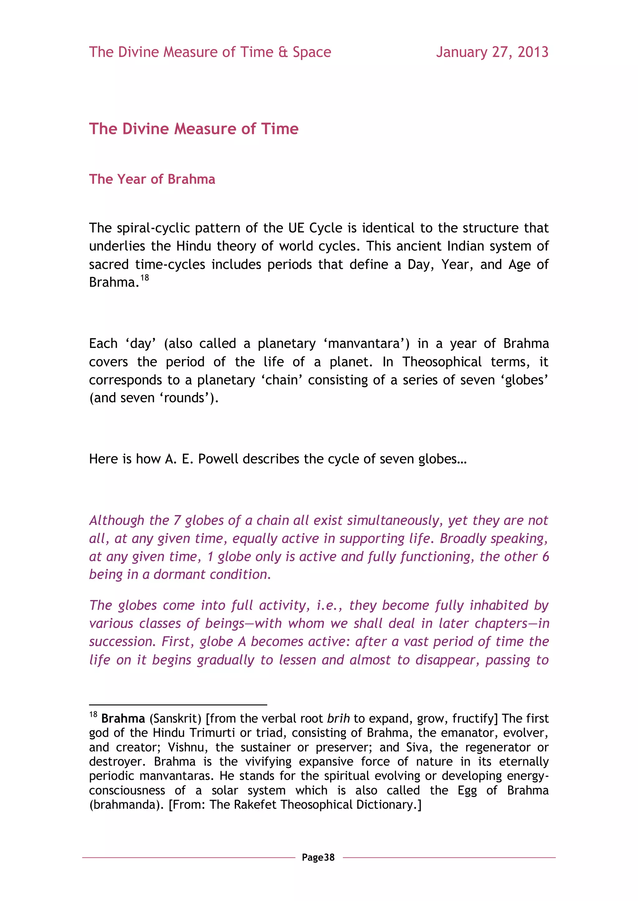 The Divine Measure of Time & Space                            January 27, 2013




The Divine Measure of Time


The Year of Brahma


The spiral-cyclic pattern of the UE Cycle is identical to the structure that
underlies the Hindu theory of world cycles. This ancient Indian system of
sacred time-cycles includes periods that define a Day, Year, and Age of
Brahma.18



Each ‗day‘ (also called a planetary ‗manvantara‘) in a year of Brahma
covers the period of the life of a planet. In Theosophical terms, it
corresponds to a planetary ‗chain‘ consisting of a series of seven ‗globes‘
(and seven ‗rounds‘).



Here is how A. E. Powell describes the cycle of seven globes…



Although the 7 globes of a chain all exist simultaneously, yet they are not
all, at any given time, equally active in supporting life. Broadly speaking,
at any given time, 1 globe only is active and fully functioning, the other 6
being in a dormant condition.

The globes come into full activity, i.e., they become fully inhabited by
various classes of beings—with whom we shall deal in later chapters—in
succession. First, globe A becomes active: after a vast period of time the
life on it begins gradually to lessen and almost to disappear, passing to


18
  Brahma (Sanskrit) [from the verbal root brih to expand, grow, fructify] The first
god of the Hindu Trimurti or triad, consisting of Brahma, the emanator, evolver,
and creator; Vishnu, the sustainer or preserver; and Siva, the regenerator or
destroyer. Brahma is the vivifying expansive force of nature in its eternally
periodic manvantaras. He stands for the spiritual evolving or developing energy-
consciousness of a solar system which is also called the Egg of Brahma
(brahmanda). [From: The Rakefet Theosophical Dictionary.]



                                      Page38
 
