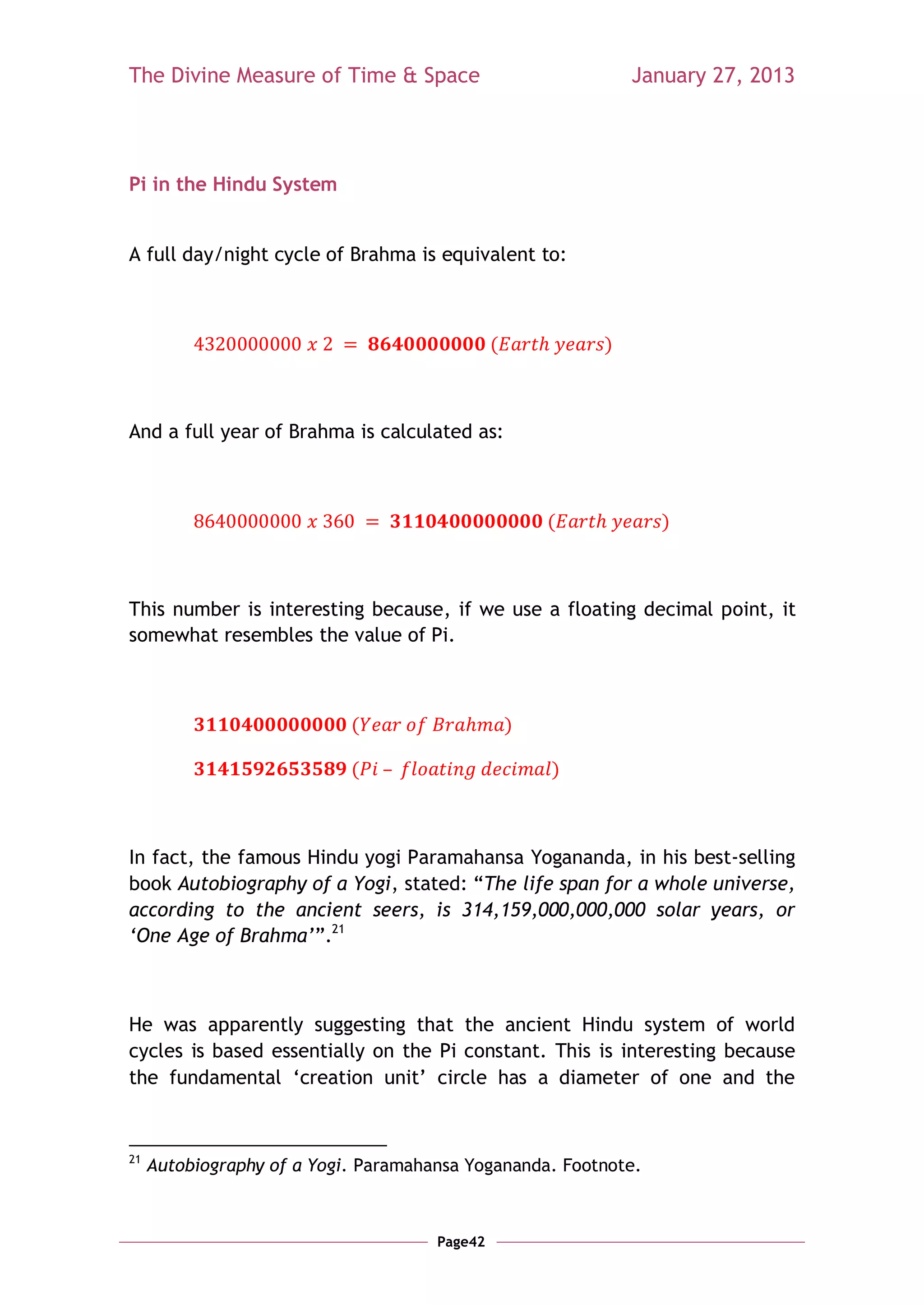 The Divine Measure of Time & Space                             January 27, 2013




Pi in the Hindu System


A full day/night cycle of Brahma is equivalent to:



                                               (           )



And a full year of Brahma is calculated as:



                                                       (         )



This number is interesting because, if we use a floating decimal point, it
somewhat resembles the value of Pi.



                            (                      )

                            (                          )



In fact, the famous Hindu yogi Paramahansa Yogananda, in his best-selling
book Autobiography of a Yogi, stated: ―The life span for a whole universe,
according to the ancient seers, is 314,159,000,000,000 solar years, or
„One Age of Brahma‟‖.21



He was apparently suggesting that the ancient Hindu system of world
cycles is based essentially on the Pi constant. This is interesting because
the fundamental ‗creation unit‘ circle has a diameter of one and the



21
     Autobiography of a Yogi. Paramahansa Yogananda. Footnote.



                                      Page42
 