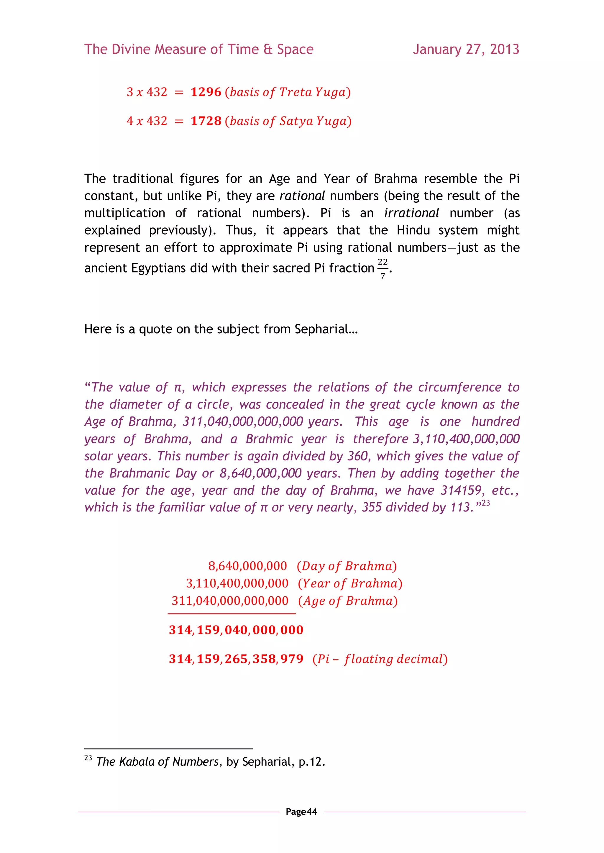 The Divine Measure of Time & Space                         January 27, 2013


                            (                     )

                            (                     )



The traditional figures for an Age and Year of Brahma resemble the Pi
constant, but unlike Pi, they are rational numbers (being the result of the
multiplication of rational numbers). Pi is an irrational number (as
explained previously). Thus, it appears that the Hindu system might
represent an effort to approximate Pi using rational numbers—just as the
ancient Egyptians did with their sacred Pi fraction   .



Here is a quote on the subject from Sepharial…



―The value of π, which expresses the relations of the circumference to
the diameter of a circle, was concealed in the great cycle known as the
Age of Brahma, 311,040,000,000,000 years. This age is one hundred
years of Brahma, and a Brahmic year is therefore 3,110,400,000,000
solar years. This number is again divided by 360, which gives the value of
the Brahmanic Day or 8,640,000,000 years. Then by adding together the
value for the age, year and the day of Brahma, we have 314159, etc.,
which is the familiar value of π or very nearly, 355 divided by 113.‖23



                                         (            )
                                         (             )
                                         (            )



                                             (                 )




23
     The Kabala of Numbers, by Sepharial, p.12.



                                       Page44
 