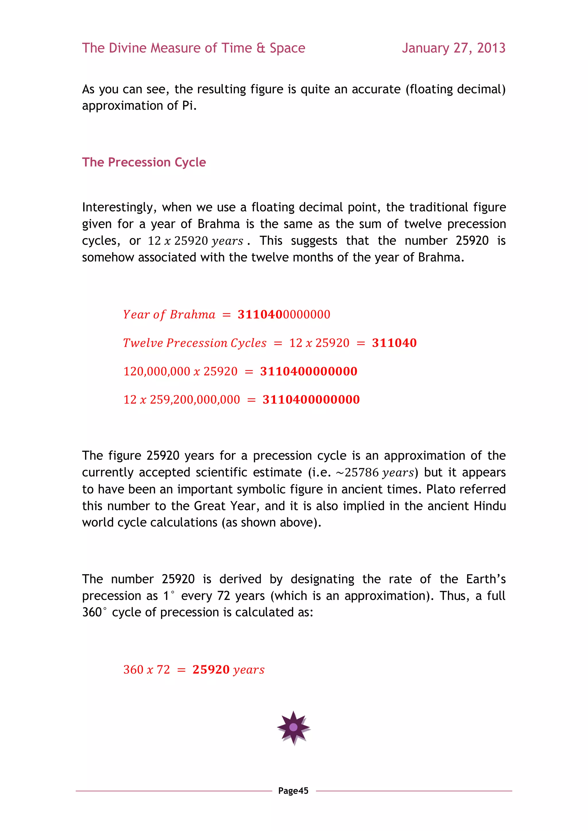 The Divine Measure of Time & Space                       January 27, 2013

As you can see, the resulting figure is quite an accurate (floating decimal)
approximation of Pi.



The Precession Cycle


Interestingly, when we use a floating decimal point, the traditional figure
given for a year of Brahma is the same as the sum of twelve precession
cycles, or                  . This suggests that the number 25920 is
somehow associated with the twelve months of the year of Brahma.




The figure 25920 years for a precession cycle is an approximation of the
currently accepted scientific estimate (i.e.               ) but it appears
to have been an important symbolic figure in ancient times. Plato referred
this number to the Great Year, and it is also implied in the ancient Hindu
world cycle calculations (as shown above).



The number 25920 is derived by designating the rate of the Earth‘s
precession as 1° every 72 years (which is an approximation). Thus, a full
360° cycle of precession is calculated as:




                                   Page45
 