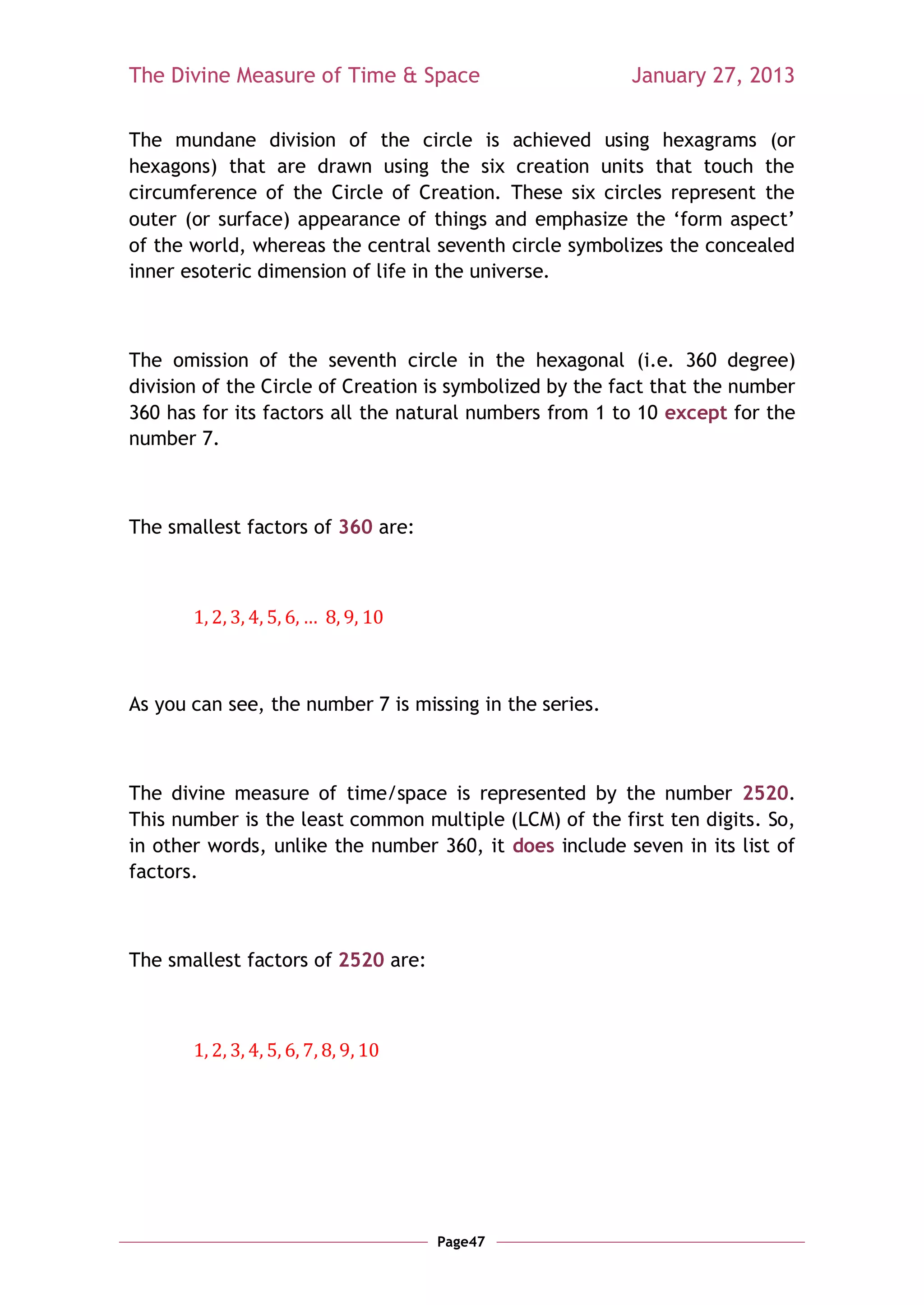 The Divine Measure of Time & Space                       January 27, 2013

The mundane division of the circle is achieved using hexagrams (or
hexagons) that are drawn using the six creation units that touch the
circumference of the Circle of Creation. These six circles represent the
outer (or surface) appearance of things and emphasize the ‗form aspect‘
of the world, whereas the central seventh circle symbolizes the concealed
inner esoteric dimension of life in the universe.



The omission of the seventh circle in the hexagonal (i.e. 360 degree)
division of the Circle of Creation is symbolized by the fact that the number
360 has for its factors all the natural numbers from 1 to 10 except for the
number 7.



The smallest factors of 360 are:




As you can see, the number 7 is missing in the series.



The divine measure of time/space is represented by the number 2520.
This number is the least common multiple (LCM) of the first ten digits. So,
in other words, unlike the number 360, it does include seven in its list of
factors.



The smallest factors of 2520 are:




                                    Page47
 
