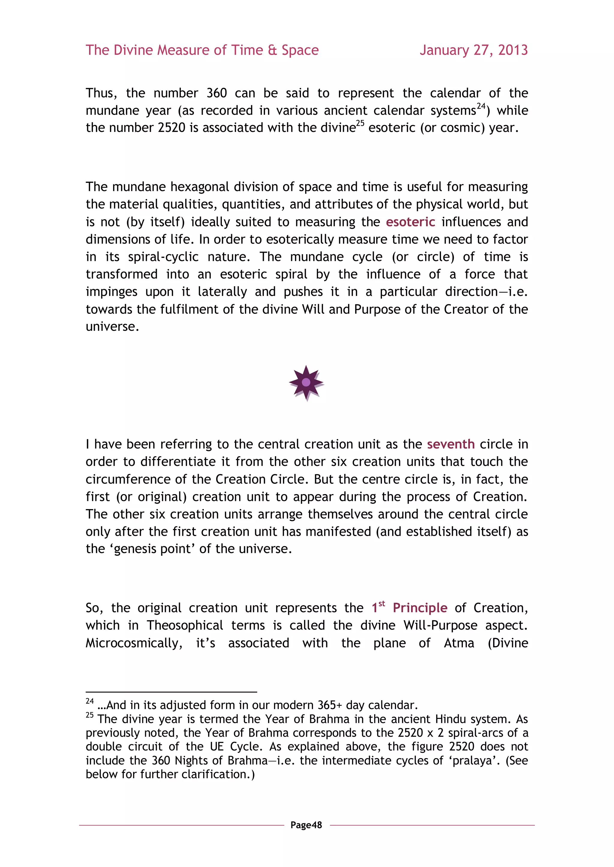 The Divine Measure of Time & Space                           January 27, 2013

Thus, the number 360 can be said to represent the calendar of the
mundane year (as recorded in various ancient calendar systems 24) while
the number 2520 is associated with the divine25 esoteric (or cosmic) year.



The mundane hexagonal division of space and time is useful for measuring
the material qualities, quantities, and attributes of the physical world, but
is not (by itself) ideally suited to measuring the esoteric influences and
dimensions of life. In order to esoterically measure time we need to factor
in its spiral-cyclic nature. The mundane cycle (or circle) of time is
transformed into an esoteric spiral by the influence of a force that
impinges upon it laterally and pushes it in a particular direction—i.e.
towards the fulfilment of the divine Will and Purpose of the Creator of the
universe.




I have been referring to the central creation unit as the seventh circle in
order to differentiate it from the other six creation units that touch the
circumference of the Creation Circle. But the centre circle is, in fact, the
first (or original) creation unit to appear during the process of Creation.
The other six creation units arrange themselves around the central circle
only after the first creation unit has manifested (and established itself) as
the ‗genesis point‘ of the universe.



So, the original creation unit represents the 1st Principle of Creation,
which in Theosophical terms is called the divine Will-Purpose aspect.
Microcosmically, it‘s associated with the plane of Atma (Divine



24
  …And in its adjusted form in our modern 365+ day calendar.
25
  The divine year is termed the Year of Brahma in the ancient Hindu system. As
previously noted, the Year of Brahma corresponds to the 2520 x 2 spiral-arcs of a
double circuit of the UE Cycle. As explained above, the figure 2520 does not
include the 360 Nights of Brahma—i.e. the intermediate cycles of ‗pralaya‘. (See
below for further clarification.)



                                     Page48
 