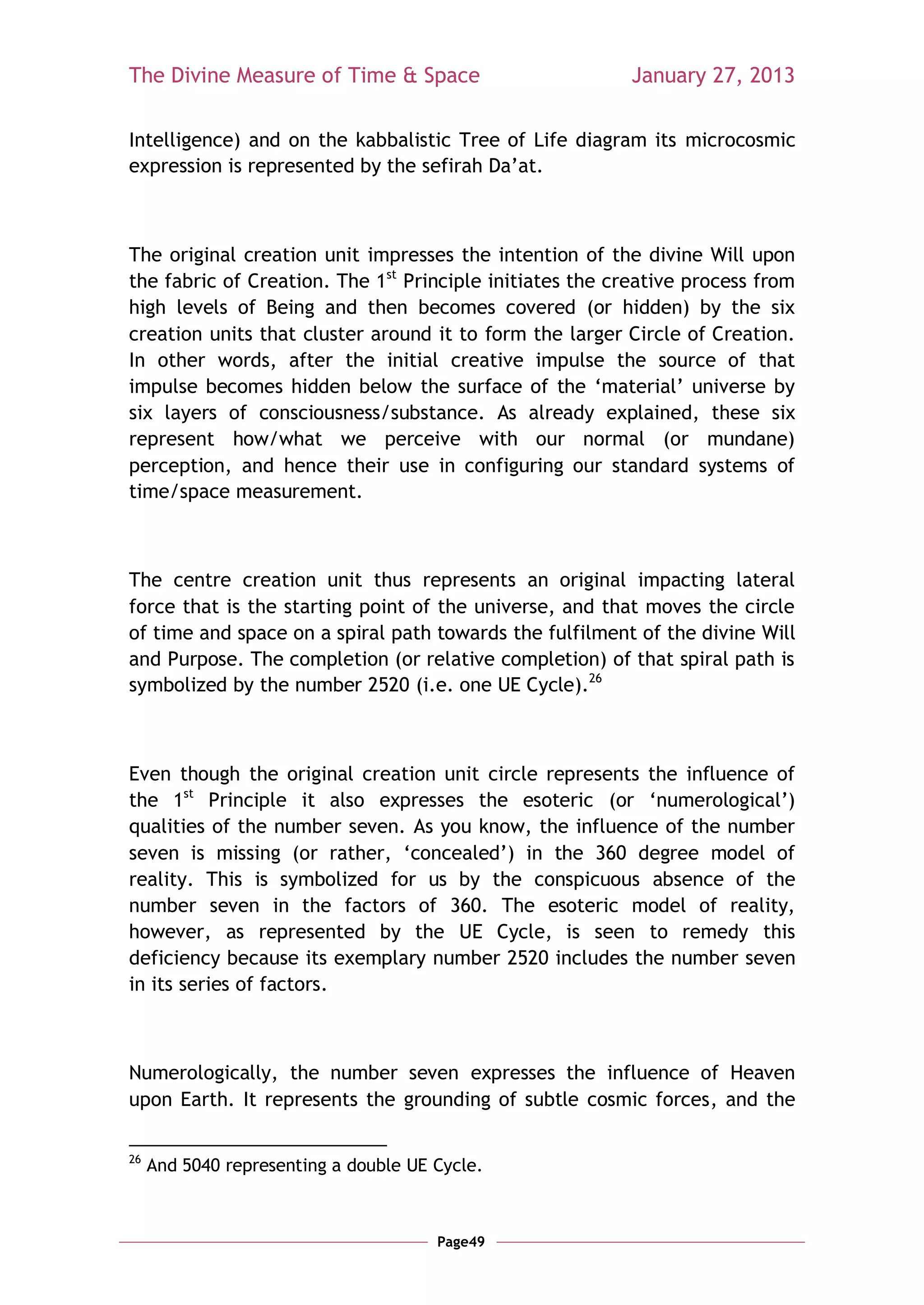 The Divine Measure of Time & Space                        January 27, 2013

Intelligence) and on the kabbalistic Tree of Life diagram its microcosmic
expression is represented by the sefirah Da‘at.



The original creation unit impresses the intention of the divine Will upon
the fabric of Creation. The 1st Principle initiates the creative process from
high levels of Being and then becomes covered (or hidden) by the six
creation units that cluster around it to form the larger Circle of Creation.
In other words, after the initial creative impulse the source of that
impulse becomes hidden below the surface of the ‗material‘ universe by
six layers of consciousness/substance. As already explained, these six
represent how/what we perceive with our normal (or mundane)
perception, and hence their use in configuring our standard systems of
time/space measurement.



The centre creation unit thus represents an original impacting lateral
force that is the starting point of the universe, and that moves the circle
of time and space on a spiral path towards the fulfilment of the divine Will
and Purpose. The completion (or relative completion) of that spiral path is
symbolized by the number 2520 (i.e. one UE Cycle).26



Even though the original creation unit circle represents the influence of
the 1st Principle it also expresses the esoteric (or ‗numerological‘)
qualities of the number seven. As you know, the influence of the number
seven is missing (or rather, ‗concealed‘) in the 360 degree model of
reality. This is symbolized for us by the conspicuous absence of the
number seven in the factors of 360. The esoteric model of reality,
however, as represented by the UE Cycle, is seen to remedy this
deficiency because its exemplary number 2520 includes the number seven
in its series of factors.



Numerologically, the number seven expresses the influence of Heaven
upon Earth. It represents the grounding of subtle cosmic forces, and the

26
     And 5040 representing a double UE Cycle.



                                       Page49
 
