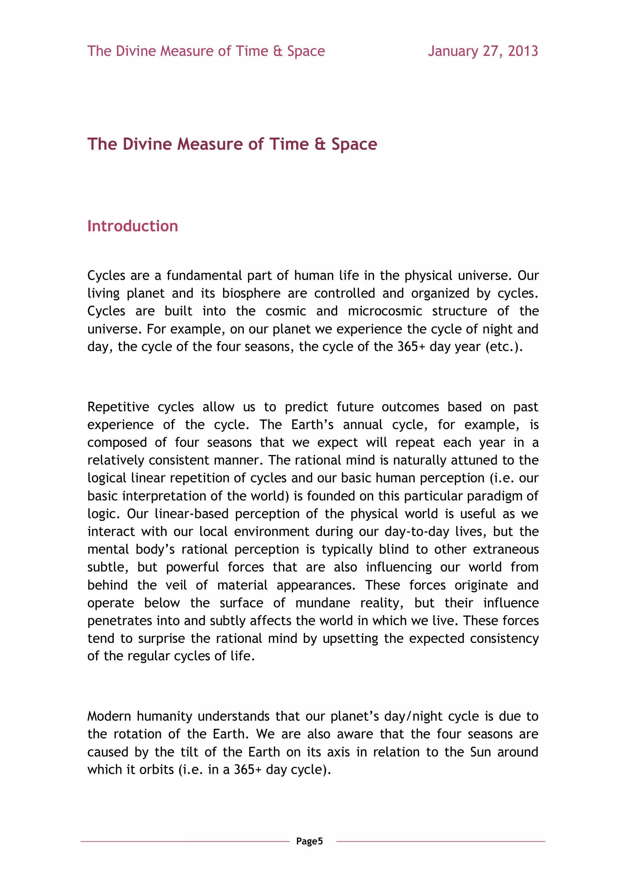 The Divine Measure of Time & Space                       January 27, 2013




The Divine Measure of Time & Space



Introduction


Cycles are a fundamental part of human life in the physical universe. Our
living planet and its biosphere are controlled and organized by cycles.
Cycles are built into the cosmic and microcosmic structure of the
universe. For example, on our planet we experience the cycle of night and
day, the cycle of the four seasons, the cycle of the 365+ day year (etc.).



Repetitive cycles allow us to predict future outcomes based on past
experience of the cycle. The Earth‘s annual cycle, for example, is
composed of four seasons that we expect will repeat each year in a
relatively consistent manner. The rational mind is naturally attuned to the
logical linear repetition of cycles and our basic human perception (i.e. our
basic interpretation of the world) is founded on this particular paradigm of
logic. Our linear-based perception of the physical world is useful as we
interact with our local environment during our day-to-day lives, but the
mental body‘s rational perception is typically blind to other extraneous
subtle, but powerful forces that are also influencing our world from
behind the veil of material appearances. These forces originate and
operate below the surface of mundane reality, but their influence
penetrates into and subtly affects the world in which we live. These forces
tend to surprise the rational mind by upsetting the expected consistency
of the regular cycles of life.



Modern humanity understands that our planet‘s day/night cycle is due to
the rotation of the Earth. We are also aware that the four seasons are
caused by the tilt of the Earth on its axis in relation to the Sun around
which it orbits (i.e. in a 365+ day cycle).




                                   Page5
 