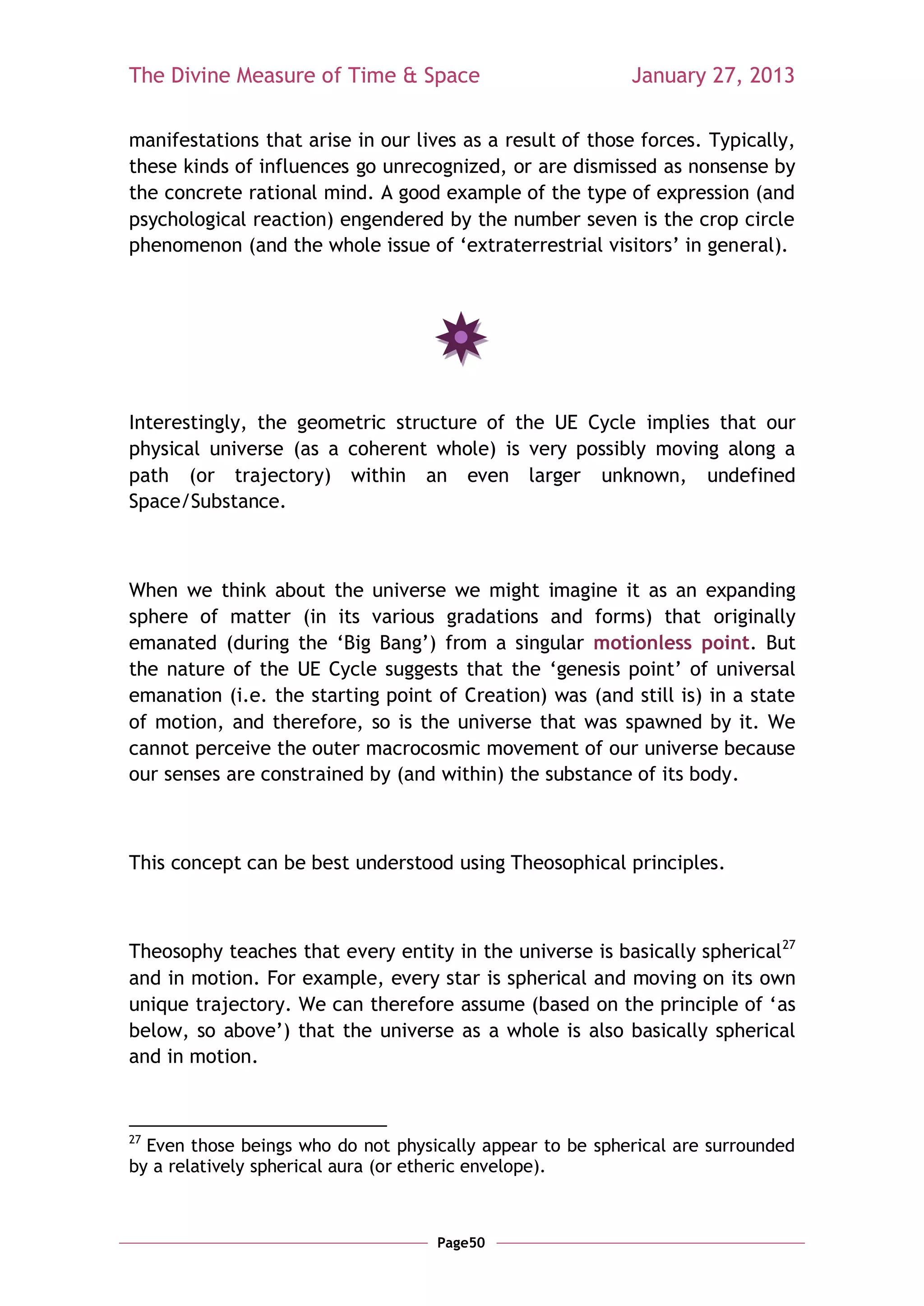 The Divine Measure of Time & Space                         January 27, 2013

manifestations that arise in our lives as a result of those forces. Typically,
these kinds of influences go unrecognized, or are dismissed as nonsense by
the concrete rational mind. A good example of the type of expression (and
psychological reaction) engendered by the number seven is the crop circle
phenomenon (and the whole issue of ‗extraterrestrial visitors‘ in general).




Interestingly, the geometric structure of the UE Cycle implies that our
physical universe (as a coherent whole) is very possibly moving along a
path (or trajectory) within an even larger unknown, undefined
Space/Substance.



When we think about the universe we might imagine it as an expanding
sphere of matter (in its various gradations and forms) that originally
emanated (during the ‗Big Bang‘) from a singular motionless point. But
the nature of the UE Cycle suggests that the ‗genesis point‘ of universal
emanation (i.e. the starting point of Creation) was (and still is) in a state
of motion, and therefore, so is the universe that was spawned by it. We
cannot perceive the outer macrocosmic movement of our universe because
our senses are constrained by (and within) the substance of its body.



This concept can be best understood using Theosophical principles.



Theosophy teaches that every entity in the universe is basically spherical 27
and in motion. For example, every star is spherical and moving on its own
unique trajectory. We can therefore assume (based on the principle of ‗as
below, so above‘) that the universe as a whole is also basically spherical
and in motion.



27
  Even those beings who do not physically appear to be spherical are surrounded
by a relatively spherical aura (or etheric envelope).



                                    Page50
 