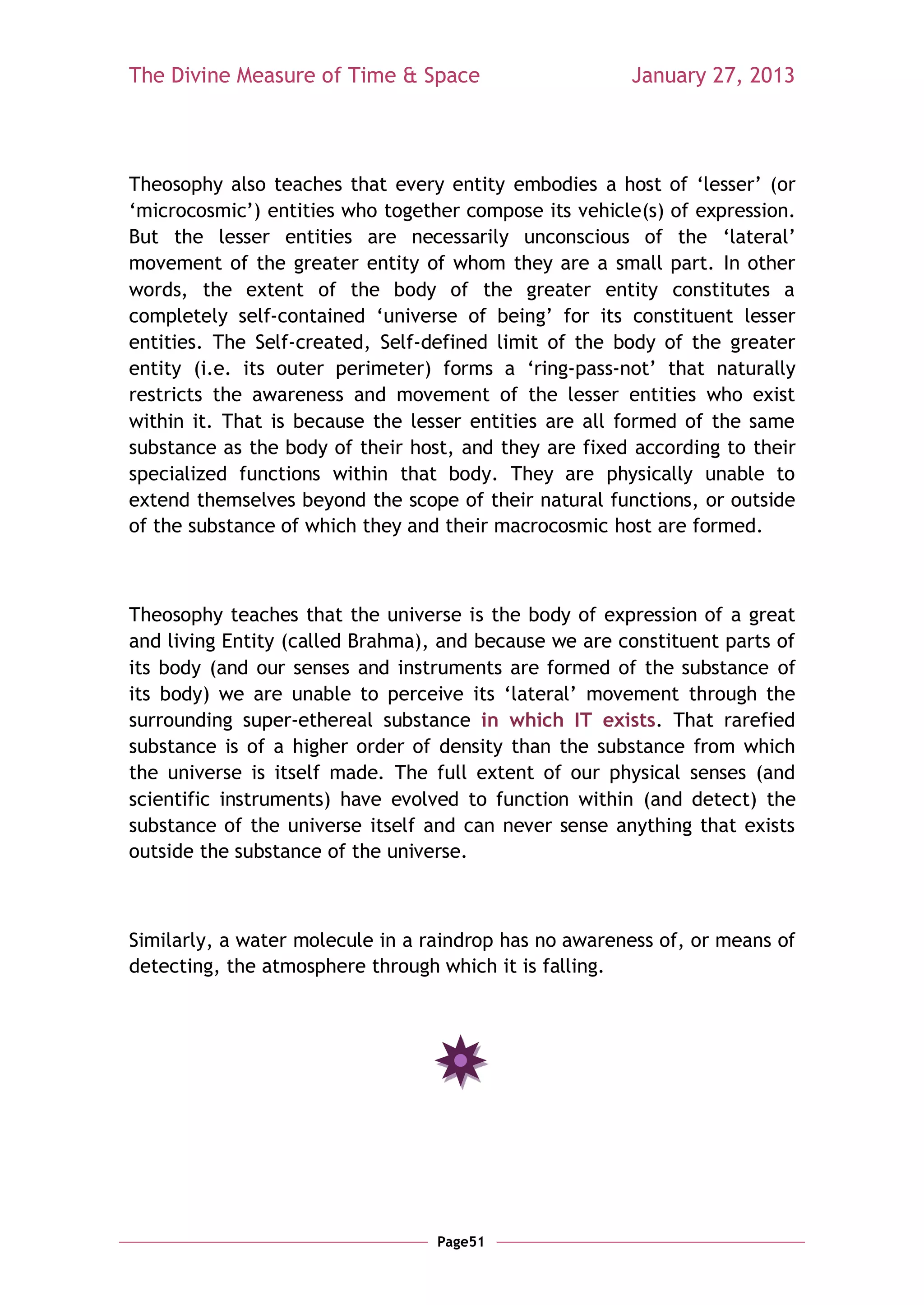 The Divine Measure of Time & Space                     January 27, 2013




Theosophy also teaches that every entity embodies a host of ‗lesser‘ (or
‗microcosmic‘) entities who together compose its vehicle(s) of expression.
But the lesser entities are necessarily unconscious of the ‗lateral‘
movement of the greater entity of whom they are a small part. In other
words, the extent of the body of the greater entity constitutes a
completely self-contained ‗universe of being‘ for its constituent lesser
entities. The Self-created, Self-defined limit of the body of the greater
entity (i.e. its outer perimeter) forms a ‗ring-pass-not‘ that naturally
restricts the awareness and movement of the lesser entities who exist
within it. That is because the lesser entities are all formed of the same
substance as the body of their host, and they are fixed according to their
specialized functions within that body. They are physically unable to
extend themselves beyond the scope of their natural functions, or outside
of the substance of which they and their macrocosmic host are formed.



Theosophy teaches that the universe is the body of expression of a great
and living Entity (called Brahma), and because we are constituent parts of
its body (and our senses and instruments are formed of the substance of
its body) we are unable to perceive its ‗lateral‘ movement through the
surrounding super-ethereal substance in which IT exists. That rarefied
substance is of a higher order of density than the substance from which
the universe is itself made. The full extent of our physical senses (and
scientific instruments) have evolved to function within (and detect) the
substance of the universe itself and can never sense anything that exists
outside the substance of the universe.



Similarly, a water molecule in a raindrop has no awareness of, or means of
detecting, the atmosphere through which it is falling.




                                  Page51
 