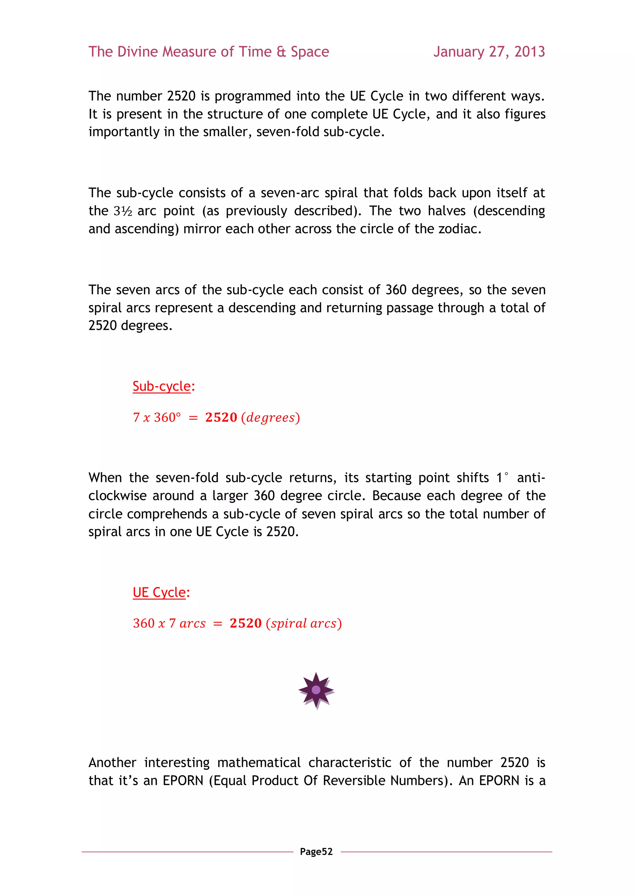 The Divine Measure of Time & Space                       January 27, 2013

The number 2520 is programmed into the UE Cycle in two different ways.
It is present in the structure of one complete UE Cycle, and it also figures
importantly in the smaller, seven-fold sub-cycle.



The sub-cycle consists of a seven-arc spiral that folds back upon itself at
the    arc point (as previously described). The two halves (descending
and ascending) mirror each other across the circle of the zodiac.



The seven arcs of the sub-cycle each consist of 360 degrees, so the seven
spiral arcs represent a descending and returning passage through a total of
2520 degrees.



       Sub-cycle:

                         (        )



When the seven-fold sub-cycle returns, its starting point shifts 1° anti-
clockwise around a larger 360 degree circle. Because each degree of the
circle comprehends a sub-cycle of seven spiral arcs so the total number of
spiral arcs in one UE Cycle is 2520.



       UE Cycle:

                             (              )




Another interesting mathematical characteristic of the number 2520 is
that it‘s an EPORN (Equal Product Of Reversible Numbers). An EPORN is a




                                   Page52
 